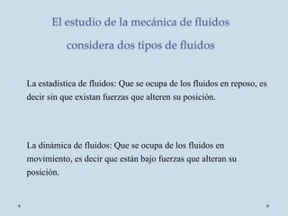 El estudio de la mecánica de fluidos
considera dos tipos de fluidos
La estadística de fluidos: Que se ocupa de los fluidos en reposo, es
decir sin que existan fuerzas que alteren su posición.
La dinámica de fluidos: Que se ocupa de los fluidos en
movimiento, es decir que están bajo fuerzas que alteran su
posición.
 