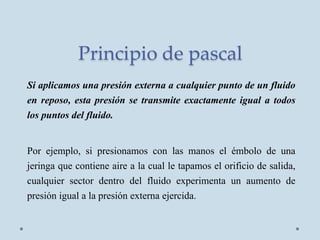 Principio de pascal
Si aplicamos una presión externa a cualquier punto de un fluido
en reposo, esta presión se transmite exactamente igual a todos
los puntos del fluido.
Por ejemplo, si presionamos con las manos el émbolo de una
jeringa que contiene aire a la cual le tapamos el orificio de salida,
cualquier sector dentro del fluido experimenta un aumento de
presión igual a la presión externa ejercida.
 