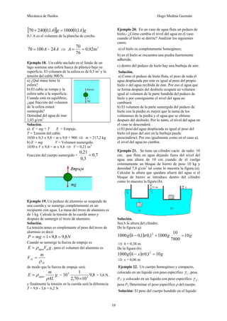 Mecánica de fluidos Hugo Medina Guzmán
10
( )
[ ] ( )g
A
g
A 1
,
0
1000
1
,
0
240
70 =
+
0,1 A es el volumen de la plancha de corcho.
A
A 24
100
70 −
= ⇒ 2
m
92
,
0
76
70
=
=
A
Ejemplo 18. Un cable anclado en el fondo de un
lago sostiene una esfera hueca de plástico bajo su
superficie. El volumen de la esfera es de 0,3 m3
y la
tensión del cable 900 N.
a) ¿Qué masa tiene la
esfera?
b) El cable se rompe y la
esfera sube a la superficie.
Cuando está en equilibrio,
¿qué fracción del volumen
de la esfera estará
sumergida?
Densidad del agua de mar
1,03 g/cm3
Solución.
a) E = mg + T E = Empuje,
T = Tensión del cable.
1030 x 0,3 x 9,8 = m x 9,8 + 900 ⇒ m = 217,2 kg
b) E = mg V = Volumen sumergido.
1030 x V x 9,8 = m x 9,8 ⇒ V = 0,21 m3
Fracción del cuerpo sumergido = 7
,
0
3
,
0
21
,
0
=
Ejemplo 19. Un pedazo de aluminio se suspende de
una cuerda y se sumerge completamente en un
recipiente con agua. La masa del trozo de aluminio es
de 1 kg. Calcule la tensión de la cuerda antes y
después de sumergir el trozo de aluminio.
Solución.
La tensión antes es simplemente el peso del trozo de
aluminio es decir
N
mg
P 8
,
9
8
,
9
1 =
×
=
=
Cuando se sumerge la fuerza de empuje es
g
V
E al
agua
ρ
= , pero el volumen del aluminio es
Al
Al
m
V
ρ
=
de modo que la fuerza de empuje será:
g
AL
m
E agua
ρ
ρ
= = 8
,
9
10
70
,
2
1
10 3
3
×
= 3,6 N.
y finalmente la tensión en la cuerda será la diferencia
T = 9,8 - 3,6 = 6,2 N
Ejemplo 20. En un vaso de agua flota un pedazo de
hielo,- ¿Cómo cambia el nivel del agua en el vaso
cuando el hielo se derrite? Analizar los siguientes
casos:
a) el hielo es completamente homogéneo;
b) en el hielo se encuentra una piedra fuertemente
adherida;
c) dentro del pedazo de hielo hay una burbuja de aire.
Solución.
a) Como el pedazo de hielo flota, el peso de toda el
agua desplazada por éste es igual al peso del propio
hielo o del agua recibida de éste. Por eso el agua que
se forma después del deshielo ocupará un volumen
igual al volumen de la parte hundida del pedazo de
hielo y por consiguiente el nivel del agua no
cambiará.
b) El volumen de la parte sumergida del pedazo de
hielo con la piedra es mayor que la suma de los
volúmenes de la piedra y el agua que se obtiene
después del deshielo. Por lo tanto, el nivel del agua en
el vaso se descenderá.
c) El peso del agua desplazada es igual al peso del
hielo (el peso del aire en la burbuja puede
prescindirse). Por eso igualmente como en el caso a),
el nivel del agua no cambia.
Ejemplo 21. Se tiene un cilindro vacío de radio 10
cm, que flota en agua dejando fuera del nivel del
agua una altura de 10 cm cuando de el cuelga
externamente un bloque de hierro de peso 10 kg y
densidad 7,8 g/cm3
tal como lo muestra la figura (a).
Calcular la altura que quedara afuera del agua si el
bloque de hierro se introduce dentro del cilindro
como lo muestra la figura (b).
Solución.
Sea h la altura del cilindro.
De la figura (a):
( ) g
g
h
g 10
7800
10
1000
1
,
0
1
,
0
1000 2
=
+
− π
⇒ h = 0,38 m
De la figura (b):
( ) g
x
h
g 10
1
,
0
1000 2
=
− π
⇒ x = 0,06 m
Ejemplo 22. Un cuerpo homogéneo y compacto,
colocado en un líquido con peso específico 1
γ , pesa
P1; y colocado en un líquido con peso específico 2
γ ,
pesa P2 Determinar el peso específico ρ del cuerpo.
Solución: El peso del cuerpo hundido en el líquido
 