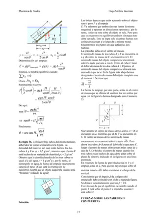 Mecánica de fluidos Hugo Medina Guzmán
15
θ
sen
H
y = ,
θ
tan
2
1
H
x = , θ
cos
2
2
L
x =
Determinación del empuje:
gAy
gV
E Sumergido ρ
ρ =
= =
θ
ρ
sen
H
gA
Estática, se tendrá equilibrio cuando:
0
=
∑ O
τ
O sea, 1
2 Ex
Px =
Sustituyendo valores:
⎟
⎠
⎞
⎜
⎝
⎛
=
⎟
⎠
⎞
⎜
⎝
⎛
θ
θ
ρ
θ
tan
2
sen
cos
2
H
H
gA
L
P
=
θ
θ
ρ
2
2
sen
2
cos
gAH
De aquí:
PL
gAH 2
2
sen
ρ
θ =
⇒
PL
gA
H
ρ
θ =
sen
Finalmente:
PL
gA
H
ρ
θ sen
arc
=
Ejemplo 36. Considere tres cubos del mismo tamaño,
adheridos tal como se muestra en la figura. La
densidad del material del cual están hechos los dos
cubos A y B es ρ1 = 0,5 g/cm3
, mientras que el cubo C
está hecho de un material de densidad ρ2 = 2 g/cm3
.
Observe que la densidad media de los tres cubos es
igual a la del agua ρ = 1 g/cm3
) y, por lo tanto, al
sumergirlo en agua, la fuerza de empuje exactamente
cancela el peso. ¿Cuál será la orientación de
equilibrio estable que el objeto adquirirla cuando está
“flotando” rodeado de agua?
Solución.
Las únicas fuerzas que están actuando sobre el objeto
son el peso P y el empuje
E. Ya sabemos que ambas fuerzas tienen la misma
magnitud y apuntan en direcciones opuestas y, por lo
tanto, la fuerza neta sobre el objeto es nula. Pero para
que se encuentre en equilibrio también el torque neto
debe ser nulo. Esto se logra solo si ambas fuerzas son
colineales (actúan a lo largo de la misma recta).
Encontremos los puntos en que actúan las dos
fuerzas.
La gravedad actúa en el centro de masas.
El centro de masas de los cubos A y B se encuentra en
a y el centro de masas de C se encuentra en b. El
centro de masas del objeto completo se encontrará
sobre la recta que une a con b. Como el cubo C tiene
el doble de masa de los dos cubos A + B juntos, el
centro de masas del objeto completo se ubicará más
cerca de b que de a. En la figura más abajo hemos
designado el centro de masas del objeto completo con
el numero 1. Se tiene que
3
1
ab
b =
La fuerza de empuje, por otra parte, actúa en el centro
de masas que se obtiene al sustituir los tres cubos por
agua (en la figura lo hemos designado con el numero
2).
Nuevamente el centro de masas de los cubos A + B se
encuentra en a, mientras que el de C se encuentra en
b. El centro de masas de los centros de masas
nuevamente se encontrará sobre la recta ab . Pero
ahora los cubos A+B pesan el doble de lo que pesa C,
luego el centro de masas ahora estará mías cerca de a
que de b. De hecho, el centro de masas cuando los
tres cubos están hechos de agua debe estar sobre el
plano de simetría indicado en la figura con una línea
punteada.
En resumen, la fuerza de gravedad actúa en 1 y el
empuje actúa en 2. Para que no haya torque sobre el
sistema la recta ab debe orientarse a lo largo de la
vertical.
Concluimos que el ángulo β de la figura del
enunciado debe coincidir con el de la segunda figura.
Se deduce inmediatamente que tan β = 1/2.
Convénzase de que el equilibrio es estable cuando el
punto 2 está sobre el punto 1 e inestable cuando 1
está sobre 2.
FUERZAS SOBRE LAS PAREDES O
COMPUERTAS
 