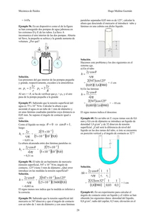 Mecánica de fluidos Hugo Medina Guzmán
28
= 14 Pa
Ejemplo 56. En un dispositivo como el de la figura
se han conseguido dos pompas de agua jabonosa en
los extremos D y E de los tubos. La llave A
incomunica el aire interior de las dos pompas. Abierta
tal llave, la pequeña se achica y la grande aumenta de
volumen. ¿Por qué?
Solución.
Las presiones del gas interior de las pompas pequeña
y grande, respectivamente, exceden a la atmosférica
en:
r
p
γ
2
2
1 =
R
p
γ
2
2
2 = .
Al ser r < R, se ha de verificar que p1 > p2, y el aire
pasa de la pompa pequeña a la grande
Ejemplo 57. Sabiendo que la tensión superficial del
agua es 75 x 10-3
N/m. Calcular la altura a que
asciende el agua en un tubo de 1 mm de diámetro y
en unas láminas cuadradas paralelas cuya distancia es
0,05 mm. Se supone el ángulo de contacto igual a
cero.
Solución.
Como el líquido no moja: 0
=
θ ⇒ 1
cos =
θ ,
luego:
g
r
h
ρ
γ
2
1 = =
( )
( )( )( )
8
,
9
10
10
5
10
75
2
3
4
3
−
−
×
×
= 0,031 m
La altura alcanzada entre dos láminas paralelas es:
g
d
h
ρ
θ
γ cos
2
2 = =
( )
( )( )( )
8
,
9
10
10
5
10
75
2
3
5
3
−
−
×
×
= 0,31 m
Ejemplo 58. El tubo de un barómetro de mercurio
(tensión superficial, 547 x 10-3
N/m; ángulo de
contacto, 125°) tiene 3 mm de diámetro. ¿Qué error
introduce en las medidas la tensión superficial?
Solución.
g
r
h
ρ
θ
γ cos
2
= =
( )
( )( )( )
8
,
9
13600
10
5
,
1
º
125
cos
10
547
2
3
3
−
−
×
×
= -0,003 m
El signo menos nos indica que la medida es inferior a
la correcta.
Ejemplo 59. Sabiendo que la tensión superficial del
mercurio es 547 dina/cm y que el ángulo de contacto
con un tubo de 1 mm de diámetro y con unas láminas
paralelas separadas 0,05 mm es de 125°, calcular la
altura que desciende el mercurio al introducir tubo y
láminas en una cubeta con dicho líquido.
Solución.
Hacemos este problema y los dos siguientes en el
sistema cgs.
a) En el tubo
g
r
h
ρ
θ
γ cos
2
=
=
( )
( )( )( )
980
6
,
13
05
,
0
º
125
cos
547
2
= -1 cm
b) En las láminas
g
d
h
ρ
θ
γ cos
2
=
=
( )
( )( )( )
980
6
,
13
005
,
0
º
125
cos
547
2
= - 10 cm
El signo menos indica el descenso.
Ejemplo 60. En un tubo en U cuyas ramas son de 0,6
mm y 0,6 cm de diámetro se introduce un líquido de
densidad 1,8 g/cm3
y de 32 dina/cm de tensión
superficial. ¿Cuál será la diferencia de nivel del
líquido en las dos ramas del tubo, si éste se encuentra
en posición vertical y el ángulo de contacto es 32°?
Solución.
⎥
⎦
⎤
⎢
⎣
⎡
−
=
Δ
2
1
1
1
cos
2
r
r
g
r
h
ρ
θ
γ
=
( )
( )( ) ⎥
⎦
⎤
⎢
⎣
⎡
−
3
,
0
1
03
,
0
1
980
8
,
1
º
32
cos
32
2
= 1 cm
Ejemplo 61. En un experimento para calcular el
ángulo de contacto entre un líquido y el vidrio se han
obtenido los siguientes datos: densidad del líquido,
0,8 g/cm3
; radio del capilar, 0,5 mm; elevación en el
 