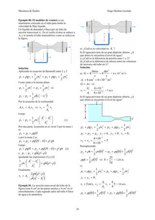 Mecánica de fluidos Hugo Medina Guzmán
39
Ejemplo 80. El medidor de venturi, es un
manómetro colocado en el tubo para medir la
velocidad de flujo líquido
Un líquido de densidad ρ fluye por un tubo de
sección transversal A1. En el cuello el área se reduce a
A2 y se instala el tubo manométrico como se indica en
la figura.
Solución.
Aplicando la ecuación de Bernoulli entre 1 y 2
2
2
2
2
2
1
1
1
2
1
2
1
v
gy
p
v
gy
p ρ
ρ
ρ
ρ +
+
=
+
+
Como están a la misma altura
2
2
2
2
1
1
2
1
2
1
v
p
v
p ρ
ρ +
=
+ ⇒
( )
2
1
2
2
2
1
2
1
v
v
p
p −
=
− ρ
Por la ecuación de la continuidad
2
2
1
1 v
A
v
A = ⇒ 1
2
1
2 v
A
A
v =
Luego
⎟
⎟
⎠
⎞
⎜
⎜
⎝
⎛ −
=
− 2
2
2
2
2
1
2
1
2
1
2
1
A
A
A
v
p
p ρ (1)
Por otra parte, la presión en el, nivel 3 por la rama 1
es
gH
p
p ρ
+
= 1
3
y por la rama 2 es
( ) gh
h
H
g
p
p '
2
3 ρ
ρ +
−
+
=
Luego
( ) gh
h
H
g
p
gH
p '
2
1 ρ
ρ
ρ +
−
+
=
+ (2)
y ( )
ρ
ρ −
=
− '
2
1 gh
p
p
igualando las expresiones (1) y (2)
( )
ρ
ρ
ρ −
=
⎟
⎟
⎠
⎞
⎜
⎜
⎝
⎛ −
'
2
1
2
2
2
2
2
1
2
1 gh
A
A
A
v
Finalmente
( )
( )
2
2
2
1
2
1
'
2
A
A
gh
A
v
−
−
=
ρ
ρ
ρ
Ejemplo 81. La sección transversal del tubo de la
figura tiene 8 cm2
en las partes anchas y 4 cm2
en el
estrechamiento. Cada segundo salen del tubo 4 litros
de agua a la atmósfera.
a) ¿Cuál es la velocidad en 1
A ?
b) El agua proviene de un gran depósito abierto. ¿A
qué altura se encuentra el nivel de agua?
c) ¿Cuál es la diferencia de presión entre 1 y 2?
d) ¿Cuál es la diferencia de alturas entre las columnas
de mercurio del tubo en U?
Solución.
a)
s
dm
4
s
litros
4
3
=
=
G = 4 x 10-3
m3
/s
2
4
2
1 m
10
8
cm
8 −
×
=
=
A
Av
G = ⇒
1
1
A
G
v = = 4
3
10
8
10
4
−
−
×
×
= 5 m/s
b) El agua proviene de un gran depósito abierto. ¿A
qué altura se encuentra el nivel de agua?
2
'
2
'
2
'
2
2
'
1
'
1
'
1
2
1
2
1
v
gy
p
v
gy
p ρ
ρ
ρ
ρ +
+
=
+
+
a
p
p
p =
= '
2
'
1 , h
y =
1
' , 0
'
2 =
y . 0
1
' =
v ,
5
10
8
10
4
4
3
2
'
2 =
×
×
=
= −
−
v
v
Reemplazando:
( ) ( ) ( )2
2
5
2
1
0
0
2
1
ρ
ρ
ρ
ρ +
+
=
+
+ g
p
v
h
p a
a
( )2
5
2
1
ρ
ρ =
gh ⇒
g
h
2
25
= = 1,28 m.
c)
2
2
2
2
2
1
1
1
2
1
2
1
v
gy
p
v
gy
p ρ
ρ
ρ
ρ +
+
=
+
+
0
2
1 =
= y
y ,
m/s
5
1 =
v , 5
4
8
1
2
1
2 =
= v
A
A
v = 10 m/s
( ) ( ) ( ) ( )2
2
2
1 10
2
1
0
5
2
1
0 ρ
ρ
ρ
ρ +
+
=
+
+ g
p
g
p
 