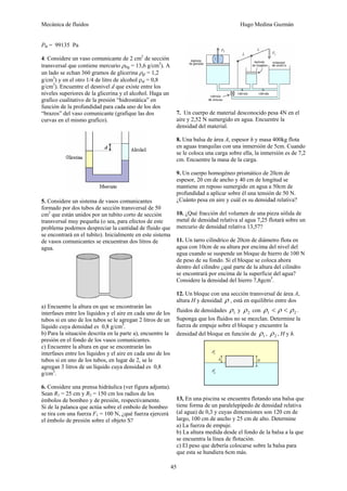 Mecánica de fluidos Hugo Medina Guzmán
45
PB = 99135 Pa
4. Considere un vaso comunicante de 2 cm2
de sección
transversal que contiene mercurio ρHg = 13,6 g/cm3
). A
un lado se echan 360 gramos de glicerina ρgl = 1,2
g/cm3
) y en el otro 1/4 de litro de alcohol ρal = 0,8
g/cm3
). Encuentre el desnivel d que existe entre los
niveles superiores de la glicerina y el alcohol. Haga un
grafico cualitativo de la presión “hidrostática” en
función de la profundidad para cada uno de los dos
“brazos” del vaso comunicante (grafique las dos
curvas en el mismo grafico).
5. Considere un sistema de vasos comunicantes
formado por dos tubos de sección transversal de 50
cm2
que están unidos por un tubito corto de sección
transversal muy pequeña (o sea, para efectos de este
problema podemos despreciar la cantidad de fluido que
se encontrará en el tubito). Inicialmente en este sistema
de vasos comunicantes se encuentran dos litros de
agua.
a) Encuentre la altura en que se encontrarán las
interfases entre los líquidos y el aire en cada uno de los
tubos si en uno de los tubos se le agregan 2 litros de un
líquido cuya densidad es 0,8 g/cm3
.
b) Para la situación descrita en la parte a), encuentre la
presión en el fondo de los vasos comunicantes.
c) Encuentre la altura en que se encontrarán las
interfases entre los líquidos y el aire en cada uno de los
tubos si en uno de los tubos, en lugar de 2, se le
agregan 3 litros de un líquido cuya densidad es 0,8
g/cm3
.
6. Considere una prensa hidráulica (ver figura adjunta).
Sean R1 = 25 cm y R2 = 150 cm los radios de los
émbolos de bombeo y de presión, respectivamente.
Si de la palanca que actúa sobre el embolo de bombeo
se tira con una fuerza F1 = 100 N, ¿qué fuerza ejercerá
el émbolo de presión sobre el objeto S?
7. Un cuerpo de material desconocido pesa 4N en el
aire y 2,52 N sumergido en agua. Encuentre la
densidad del material.
8. Una balsa de área A, espesor h y masa 400kg flota
en aguas tranquilas con una inmersión de 5cm. Cuando
se le coloca una carga sobre ella, la inmersión es de 7,2
cm. Encuentre la masa de la carga.
9. Un cuerpo homogéneo prismático de 20cm de
espesor, 20 cm de ancho y 40 cm de longitud se
mantiene en reposo sumergido en agua a 50cm de
profundidad a aplicar sobre él una tensión de 50 N.
¿Cuánto pesa en aire y cuál es su densidad relativa?
10. ¿Qué fracción del volumen de una pieza sólida de
metal de densidad relativa al agua 7,25 flotará sobre un
mercurio de densidad relativa 13,57?
11. Un tarro cilíndrico de 20cm de diámetro flota en
agua con 10cm de su altura por encima del nivel del
agua cuando se suspende un bloque de hierro de 100 N
de peso de su fondo. Si el bloque se coloca ahora
dentro del cilindro ¿qué parte de la altura del cilindro
se encontrará por encima de la superficie del agua?
Considere la densidad del hierro 7,8gcm3
.
12. Un bloque con una sección transversal de área A,
altura H y densidad ρ , está en equilibrio entre dos
fluidos de densidades 1
ρ y 2
ρ con 2
1 ρ
ρ
ρ <
< .
Suponga que los fluidos no se mezclan. Determine la
fuerza de empuje sobre el bloque y encuentre la
densidad del bloque en función de 1
ρ , 2
ρ , H y h.
13, En una piscina se encuentra flotando una balsa que
tiene forma de un paralelepípedo de densidad relativa
(al agua) de 0,3 y cuyas dimensiones son 120 cm de
largo, 100 cm de ancho y 25 cm de alto. Determine
a) La fuerza de empuje.
b) La altura medida desde el fondo de la balsa a la que
se encuentra la línea de flotación.
c) El peso que debería colocarse sobre la balsa para
que esta se hundiera 6cm más.
 