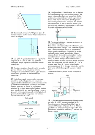 Mecánica de fluidos Hugo Medina Guzmán
47
26. Determine la ubicación “y “del pivote fijo A de
manera que justo se abra cuando el agua está como se
indica en la figura.
27. Una gotita de agua de 1 mm de radio se pulveriza
en gotitas de 10−4
mm de radio. ¿En qué factor
aumenta la energía superficial (debido a la tensión
superficial)?
28. Considere dos placas planas de vidrio, separadas
por una distancia de 0,1 mm, con un extremo
sumergidas en agua en forma vertical. ¿Qué distancia
se elevará el agua entre las placas debido a la
capilaridad?
29. Un jardín es regado con un regador casero que
consiste en una botella plástica, con numerosos
agujeros de 1 mm de diámetro, acostada sobre el jardín
y conectada aun a manguera. Asuma que una bomba
de agua se encarga de generar un flujo de agua
constante de 0,2 litros por segundo. ¿Cuántos agujeros
debe tener la botella para que el agua llegue a mojar el
prado a 8 metros de distancia de la botella? ¿Cuál es la
presión al interior de la manguera si ésta tiene una
sección transversal de 4 cm2
?
30. Un tubo de largo L, lleno de agua, gira en el plano
horizontal en torno a un eje vertical que pasa por uno
de sus extremos. En el extremo junto al eje, el tubo
está abierto, coincidiendo por lo tanto la presión del
fluido con la presión atmosférica. El tubo gira con
velocidad angular constante ω. Si en el otro extremo,
en cierto instante, se abre un pequeño orificio, ¿con
qué velocidad emergerá el agua del tubo? (Especifique
la rapidez y dirección de la velocidad.)
31. Para abastecer de agua a una casa de dos pisos se
recurre a un “hidropack”.
Este sistema consiste en un depósito subterráneo, una
bomba y un cilindro con agua y aire. La bomba inyecta
agua a presión al cilindro, que en su parte superior
queda con aire comprimido. Un medidor de presión
detiene la bomba cuando la presión del cilindro
alcanza el valor deseado (el mismo medidor vuelve a
encender la bomba cuando la presión baja de cierto
nivel). Si el nivel del agua en el cilindro se sitúa 1
metro por debajo del suelo, calcule la presión necesaria
en el aire comprimido para que una llave de 1 cm2
de
sección, a una altura de 5 metros sobre el suelo,
entregue un caudal de 12 litros por minuto. (La sección
transversal del cilindro es grande respecto a la de la
llave.)
También encuentre la presión del aire al interior del
cilindro.
32. La fuerza de sustentación de un avión moderno es
del orden de 1000 N por metro cuadrado de ala.
Suponiendo que el aire es un fluido ideal y que la
velocidad del aire por debajo del ala es de 100 m/s,
¿cuál debe ser la velocidad requerida por sobre el ala
para tener la sustentación deseada? (La densidad del
aire es 1, kg/m3
.)
 