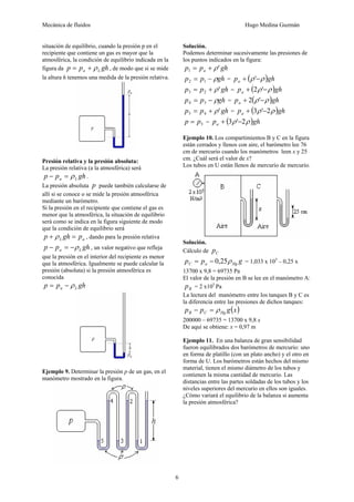 Mecánica de fluidos Hugo Medina Guzmán
6
situación de equilibrio, cuando la presión p en el
recipiente que contiene un gas es mayor que la
atmosférica, la condición de equilibrio indicada en la
figura da gh
p
p L
a ρ
+
= , de modo que si se mide
la altura h tenemos una medida de la presión relativa.
Presión relativa y la presión absoluta:
La presión relativa (a la atmosférica) será
gh
p
p L
a ρ
=
− .
La presión absoluta p puede también calcularse de
allí si se conoce o se mide la presión atmosférica
mediante un barómetro.
Si la presión en el recipiente que contiene el gas es
menor que la atmosférica, la situación de equilibrio
será como se indica en la figura siguiente de modo
que la condición de equilibrio será
a
L p
gh
p =
+ ρ , dando para la presión relativa
gh
p
p L
a ρ
−
=
− , un valor negativo que refleja
que la presión en el interior del recipiente es menor
que la atmosférica. Igualmente se puede calcular la
presión (absoluta) si la presión atmosférica es
conocida
gh
p
p L
a ρ
−
=
Ejemplo 9. Determinar la presión p de un gas, en el
manómetro mostrado en la figura.
Solución.
Podemos determinar sucesivamente las presiones de
los puntos indicados en la figura:
gh
p
p a '
1 ρ
+
=
gh
p
p ρ
−
= 1
2 = ( )gh
pa ρ
ρ −
+ '
gh
p
p '
2
3 ρ
+
= = ( )gh
pa ρ
ρ −
+ '
2
gh
p
p ρ
−
= 3
4 = ( )gh
pa ρ
ρ −
+ '
2
gh
p
p '
4
5 ρ
+
= = ( )gh
pa ρ
ρ 2
'
3 −
+
5
p
p = = ( )gh
pa ρ
ρ 2
'
3 −
+
Ejemplo 10. Los compartimientos B y C en la figura
están cerrados y llenos con aire, el barómetro lee 76
cm de mercurio cuando los manómetros leen x y 25
cm. ¿Cuál será el valor de x?
Los tubos en U están llenos de mercurio de mercurio.
Solución.
Cálculo de C
p
g
p
p Hg
a
C ρ
25
,
0
−
= = 1,033 x 105
– 0,25 x
13700 x 9,8 = 69735 Pa
El valor de la presión en B se lee en el manómetro A:
B
p = 2 x105
Pa
La lectura del manómetro entre los tanques B y C es
la diferencia entre las presiones de dichos tanques:
( )
x
g
p
p Hg
C
B ρ
=
−
200000 – 69735 = 13700 x 9,8 x
De aquí se obtiene: x = 0,97 m
Ejemplo 11. En una balanza de gran sensibilidad
fueron equilibrados dos barómetros de mercurio: uno
en forma de platillo (con un plato ancho) y el otro en
forma de U. Los barómetros están hechos del mismo
material, tienen el mismo diámetro de los tubos y
contienen la misma cantidad de mercurio. Las
distancias entre las partes soldadas de los tubos y los
niveles superiores del mercurio en ellos son iguales.
¿Cómo variará el equilibrio de la balanza si aumenta
la presión atmosférica?
 