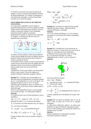 Mecánica de fluidos Hugo Medina Guzmán
8
Es el punto a través del cual actúan las fuerzas de
empuje, y está en el centro de gravedad del volumen
de líquido desplazado. Si el cuerpo es homogéneo y
está totalmente sumergido, su centro de gravedad
coincide con el centro de empuje.
EQUILIBRIO ROTACIONAL DE OBJETOS
FLOTANTES.
Un cuerpo tiene estabilidad vertical cuando un
pequeño desplazamiento vertical en cualquier sentido
origina fuerzas restauradoras que tienden a volver al
cuerpo a su posición original y tiene estabilidad
rotacional cuando al aplicar un pequeño
desplazamiento angular se origina un par restaurador.
En la figura se muestran los diversos casos de
equilibrio que se presentan.
a) Estable. Ocurre cuando el centro de gravedad del
cuerpo está por debajo del centro de empuje, para una
pequeña rotación el par de fuerzas hará retornar al
cuerpo a su posición inicial.,
b.) Inestable. Ocurre cuando el centro de gravedad del
cuerpo esta por encima del centro de empuje para una
pequeña rotación el par de fuerzas tenderá a hacer
rotar el cuerpo hacia una nueva posición de
equilibrio.
c) Indiferente. Ocurre para cilindro recto horizontal y
esfera, ya que su peso y fuerza de empuje son
siempre colineales al aplicarle cualquier rotación.
Ejemplo 12. Un hombre que está pescando en el
Mar Egeo pesca accidentalmente un artefacto antiguo
de oro. La densidad del oro es 19,3 x 103
kg/m3
, y la
densidad del agua de mar es 1,03 x 103
kg/m3
.
¿Mientras está levantando el tesoro, la tensión en su
línea es 120 N. ¿Cuál será la tensión cuando saque el
objeto del agua?
Nota: Si usted engancha un tesoro o un pez grande,
no lo levante del agua. El cordel puede romperse.
Solución.
Si el objeto de peso mg se levanta lentamente, está en
equilibrio y
E
F
T
mg +
= 1 , donde V
m ρ
= , ( ρ es la
densidad del objeto, V es el volumen del objeto)
1
T es la tensión en la línea mientras está en el agua y
E
F es la fuerza de empuje,
gV
F a
E ρ
= , ( a
ρ es la densidad del agua)
Así: Vg
T
Vg a
ρ
ρ +
= 1 ⇒
( )g
T
V
a
ρ
ρ −
= 1
Cuando el objeto está en aire, la tensión es igual al
peso mg.
gV
mg ρ
=
=
Peso
=
( ) ( )
[ ] 1
1
1
T
g
gT
a
a
a −
=
− ρ
ρ
ρ
ρ
ρ
ρ
ρ
=
( )
( )
N
120
1
3
,
19
3
,
19
−
= 127 N
Ejemplo 13. Un bloque de madera de la gravedad
específica 0,8 flota en agua. ¿Qué fracción de
volumen del bloque se sumerge?
Solución.
Si V es el volumen del bloque y xV es el volumen
sumergido (x es la fracción de volumen sumergido),
entonces
B
F
mg = o xVg
gV a
ρ
ρ =
⇒ 8
,
0
=
=
a
x
ρ
ρ
Ejemplo 14. Consideremos el movimiento de un
objeto de volumen V y masa M que cae a través de un
fluido con viscosidad cero (sin rozamiento).
a) Dibuja las fuerzas que actúan sobre el cuerpo.
b) ¿La aceleración del objeto en caída es
independiente de su masa?, ¿y de su volumen?
Solución.
a)
b) Ecuación del movimiento
Empuje
mg
ma −
=
ρc = densidad del cuerpo, ρf = densidad del fluido,
V = volumen del cuerpo
Vg
Vg
Va f
c
c ρ
ρ
ρ −
=
⎟
⎟
⎠
⎞
⎜
⎜
⎝
⎛
−
=
c
f
g
a
ρ
ρ
1 , a es independiente de la masa y el
volumen, depende de las densidades del cuerpo y del
fluido.
Ejemplo 15. Una pelota de plástico tiene 25 cm de
radio y flota en agua con el 25% de su volumen
sumergido.
a) ¿Qué fuerza deberemos aplicar a la pelota para
sostenerla en reposo totalmente sumergida en agua?
b) Si se suelta la pelota, ¿qué aceleración tendrá en el
instante en que se suelte?
Solución.
Primero calcularemos la densidad de la pelota.
Utilizando la primera condición:
 
