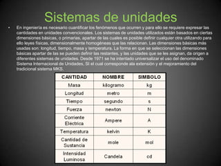 Sistemas de unidades
• En ingeniería es necesario cuantificar los fenómenos que ocurren y para ello se requiere expresar las
cantidades en unidades convencionales. Los sistemas de unidades utilizados están basados en ciertas
dimensiones básicas, o primarias, apartar de las cuales es posible definir cualquier otra utilizando para
ello leyes físicas, dimensionalmente homogéneas que las relacionan. Las dimensiones básicas más
usadas son: longitud, tiempo, masa y temperatura. La forma en que se seleccionan las dimensiones
básicas apartar de las se pueden definir las restantes, y las unidades que se les asignan, da origen a
diferentes sistemas de unidades. Desde 1971 se ha intentado universalizar el uso del denominado
Sistema Internacional de Unidades, SI el cual corresponde ala extensión y el mejoramiento del
tradicional sistema MKS.
 