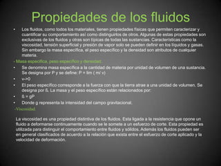 Propiedades de los fluidos
• Los fluidos, como todos los materiales, tienen propiedades físicas que permiten caracterizar y
cuantificar su comportamiento así como distinguirlos de otros. Algunas de estas propiedades son
exclusivas de los fluidos y otras son típicas de todas las sustancias. Características como la
viscosidad, tensión superficial y presión de vapor solo se pueden definir en los líquidos y gasas.
Sin embargo la masa específica, el peso específico y la densidad son atributos de cualquier
materia.
- Masa especifica, peso específico y densidad.
• Se denomina masa específica a la cantidad de materia por unidad de volumen de una sustancia.
Se designa por P y se define: P = lim ( m/ v)
• v->0
• El peso específico corresponde a la fuerza con que la tierra atrae a una unidad de volumen. Se
designa por ß. La masa y el peso específico están relacionados por:
• ß = gP
• Donde g representa la intensidad del campo gravitacional.
-Viscosidad.
La viscosidad es una propiedad distintiva de los fluidos. Esta ligada a la resistencia que opone un
fluido a deformarse continuamente cuando se le somete a un esfuerzo de corte. Esta propiedad es
utilizada para distinguir el comportamiento entre fluidos y sólidos. Además los fluidos pueden ser
en general clasificados de acuerdo a la relación que exista entre el esfuerzo de corte aplicado y la
velocidad de deformación.
 