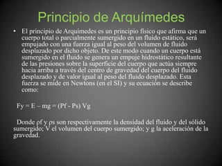 Principio de Arquímedes
• El principio de Arquímedes es un principio físico que afirma que un
cuerpo total o parcialmente sumergido en un fluido estático, será
empujado con una fuerza igual al peso del volumen de fluido
desplazado por dicho objeto. De este modo cuando un cuerpo está
sumergido en el fluido se genera un empuje hidrostático resultante
de las presiones sobre la superficie del cuerpo que actúa siempre
hacia arriba a través del centro de gravedad del cuerpo del fluido
desplazado y de valor igual al peso del fluido desplazado. Esta
fuerza se mide en Newtons (en el SI) y su ecuación se describe
como:
Fy = E – mg = (Pf - Ps) Vg
Donde ρf y ρs son respectivamente la densidad del fluido y del sólido
sumergido; V el volumen del cuerpo sumergido; y g la aceleración de la
gravedad.
 