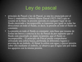 Ley de pascal
• principio de Pascal o ley de Pascal, es una ley enunciada por el
físico y matemático francés Blaise Pascal (1623-1662) que se
resume en la frase: la presión ejercida en cualquier lugar de un
fluido encerrado e incompresible se transmite por igual en todas las
direcciones en todo el fluido, es decir, la presión en todo el fluido es
constante.
• La presión en todo el fluido es constante: esta frase que resume de
forma tan breve y concisa la ley de Pascal da por supuesto que el
fluido está encerrado en algún recipiente, que el fluido es
incompresible... El principio de Pascal puede comprobarse
utilizando una esfera hueca, perforada en diferentes lugares y
provista de un émbolo. Al llenar la esfera con agua y ejercer presión
sobre ella mediante el émbolo, se observa que el agua sale por todos
los agujeros con la misma presión.
 