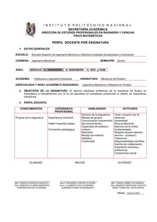 I N S T I T U T O P O L I T É C N I C O N A C I O N A L
SECRETARÍA ACADÉMICA
DIRECCIÓN DE ESTUDIOS PROFESIONALES EN INGENIERÍA Y CIENCIAS
FÍSICO MATEMÁTICAS
PERFIL DOCENTE POR ASIGNATURA
1. DATOS GENERALES
ESCUELA: Escuela Superior de Ingeniería Mecánica y Eléctrica Unidades Azcapotzalco y Culhuacan
CARRERA: Ingeniería Mecánica SEMESTRE Quinto
ÁREA: BÁSICAS C. INGENIERÍA D. INGENIERÍA C. SOC. y HUM.
ACADEMIA: Hidráulica e Ingeniería Hidráulica ASIGNATURA: Mecánica de Fluidos I
ESPECIALIDAD Y NIVEL ACADÉMICO REQUERIDO: Ingeniería Mecánica o Maestría en Fluidos
2. OBJETIVOS DE LA ASIGNATURA: El alumno resolverá problemas de la mecánica de fluidos en
hidrostática e hidrodinámica con el fin de aplicarlos en semestres posteriores al diseño de dispositivos
hidráulicos.
3. PERFIL DOCENTE:
CONOCIMIENTOS EXPERIENCIA
PROFESIONAL
HABILIDADES ACTITUDES
Propios de la asignatura Experiencia industrial
Haber impartido clases
Formación pedagógica
Dominio de la asignatura.
Manejo de grupos.
Comunicación (transmisión
del conocimiento).
Capacidad de análisis y
síntesis.
Motivador.
Manejo de material
didáctico.
Creatividad.
Tener vocación por la
docencia.
Honestidad.
Ética profesional.
Ejercicio de la crítica
fundamentada.
Respeto (buena relación
alumno – profesor).
Tolerancia.
Responsabilidad científica.
Espíritu de colaboración.
Superación docente y
profesional.
Compromiso social.
ELABORÓ REVISÓ AUTORIZÓ
_________________________ __________________________ ________________________
ING. FIDENCIO BURGOS ZAZUETA M en C RICARDO CORTEZ OLIVERA ING. JORGE GÓMEZ VILLARREAL
ING. ROBERTO FLORES RENTERÍA M en C ALBERTO PAZ GUTIERREZ ING. ERNESTO MERCADO ESCUTIA
PRESIDENTES DE ACADEMIA SUBDIRECTORES ACADÉMICOS DIRECTORES DE LOS PLANTES
FECHA: Octubre 2004.
 