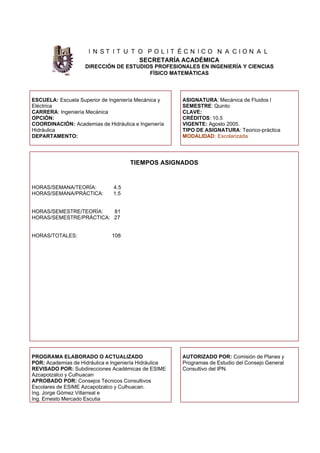 I N S T I T U T O P O L I T É C N I C O N A C I O N A L
SECRETARÍA ACADÉMICA
DIRECCIÓN DE ESTUDIOS PROFESIONALES EN INGENIERÍA Y CIENCIAS
FÍSICO MATEMÁTICAS
ESCUELA: Escuela Superior de Ingeniería Mecánica y
Eléctrica
CARRERA: Ingeniería Mecánica
OPCIÓN:
COORDINACIÓN: Academias de Hidráulica e Ingeniería
Hidráulica
DEPARTAMENTO:
ASIGNATURA: Mecánica de Fluidos I
SEMESTRE: Quinto
CLAVE:
CRÉDITOS: 10.5
VIGENTE: Agosto 2005.
TIPO DE ASIGNATURA: Teorico-práctica
MODALIDAD: Escolarizada
TIEMPOS ASIGNADOS
HORAS/SEMANA/TEORÍA: 4.5
HORAS/SEMANA/PRÁCTICA: 1.5
HORAS/SEMESTRE/TEORÍA: 81
HORAS/SEMESTRE/PRÁCTICA: 27
HORAS/TOTALES: 108
PROGRAMA ELABORADO O ACTUALIZADO
POR: Academias de Hidráulica e Ingeniería Hidráulica
REVISADO POR: Subdirecciones Académicas de ESIME
Azcapotzalco y Culhuacan
APROBADO POR: Consejos Técnicos Consultivos
Escolares de ESIME Azcapotzalco y Culhuacan.
Ing. Jorge Gómez Villarreal e
Ing. Ernesto Mercado Escutia
AUTORIZADO POR: Comisión de Planes y
Programas de Estudio del Consejo General
Consultivo del IPN.
 