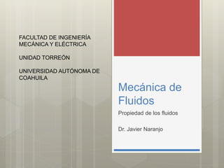 Mecánica de
Fluidos
Propiedad de los fluidos
Dr. Javier Naranjo
FACULTAD DE INGENIERÍA
MECÁNICA Y ELÉCTRICA
UNIDAD TORREÓN
UNIVERSIDAD AUTÓNOMA DE
COAHUILA
 