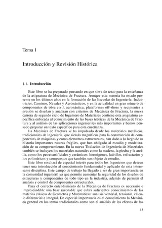Tema 1
Introducción y Revisión Histórica
1.1. Introducción
Este libro se ha preparado pensando en que sirva de texto para la enseñanza
de la asignatura de Mecánica de Fractura. Aunque esta materia ha estado pre-
sente en los últimos años en la formación de las Escuelas de Ingeniería: Indus-
triales, Caminos, Navales y Aeronáuticos, y en la actualidad un gran número de
componentes de obra civil, aeronáutica, plataformas off-shore y recipientes a
presión se diseñan y analizan con criterios de Mecánica de Fractura, la nueva
carrera de segundo ciclo de Ingeniero de Materiales contiene esta asignatura es-
pecífica enfocada al conocimiento de las bases teóricas de la Mecánica de Frac-
tura y al análisis de las aplicaciones ingenieriles más importantes y hemos pen-
sado preparar un texto específico para esta enseñanza.
La Mecánica de Fractura se ha impulsado desde los materiales metálicos,
tradicionales de ingeniería, que siendo magníficos para la construcción de com-
ponentes de máquinas y como elementos estructurales, han dado a lo largo de su
historia importantes roturas frágiles, que han obligado al estudio y modeliza-
ción de su comportamiento. En la nueva Titulación de Ingeniería de Materiales
también se incluyen los materiales naturales como la madera, la piedra y la arci-
lla, como los petreoartificiales y cerámicos: hormigones, ladrillos, refractarios y
los poliméricos y compuestos que también son objeto de estudio.
Este libro resultará de especial interés para todos los Ingenieros que deseen
tener una introducción al conocimiento fundamental y aplicado de esta intere-
sante disciplina. Este campo de trabajo ha llegado a ser de gran importancia en
la comunidad ingenieril ya que permite aumentar la seguridad de los diseños de
estructuras y componentes de todo tipo en la industria, además de permitir el
análisis y control de componentes estructurales.
Para el correcto entendimiento de la Mecánica de Fractura es necesario e
imprescindible una base razonable que cubra suficientes conocimientos de las
materias clásicas de Geometría y Matemáticas: análisis vectorial, tensional, cálcu-
lo diferencial e integral. De especial importancia es el conocimiento la Mecáni-
ca general en los temas tradicionales como son el análisis de los efectos de los
13
 