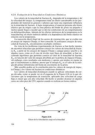 4.2.9. Evaluación de la Tenacidad en Condiciones Dinámicas
Los valores de la tenacidad de fractura KIC dependen de la temperatura y de
la velocidad del ensayo. La temperatura tiene un efecto considerable en las pro-
piedades del material en general y sabemos que tiene una importante influencia
en la tenacidad de fractura. A bajas temperaturas el material presenta alto límite
elástico que da origen a que la zona plástica del borde de grieta sea pequeña e
incluso puede llegar a suceder que se den las condiciones de un comportamiento
en deformación plana. Además de los efectos intrínsecos de la temperatura en la
tenacidad hay un efecto indirecto debido a la dependencia del límite elástico en
relación con la temperatura.
La transición dúctil-frágil de los aceros de construcción, que se evalúa con
el ensayo de impacto Charpy, es bien conocida. Si realizamos ensayos de tena-
cidad de fractura KIC encontraremos resultados similares.
En vista de los problemas experimentales de fractura se han hecho intentos
de encontrar relaciones que permitan conocer los valores de tenacidad de fractu-
ra KIC a partir de los ensayos de impacto Charpy y aunque parece sencillo y en
algunos casos, como en el caso de niveles muy bajos de tenacidad, se han en-
contrado algoritmos que permiten conocer el valor de la tenacidad de fractura
KIC en función del valor de energía absorbida por la probeta de impacto Charpy,
sin embargo, estos resultados son mediocres y apenas son tenidos en cuenta ya
que el razonamiento es dudoso, puesto que la energía GIC es el valor de la ener-
gía del primer infinitésimo del frente de crecimiento de la grieta.
Más sensible podría ser la correlación entre los valores de energía de impac-
to Charpy y los valores de fractura en condiciones dinámicas.
Los valores de tenacidad disminuyen cuando se aplican velocidades de car-
ga elevadas, como se puede ver en el esquema de la Figura 4.16 en la que ob-
servamos que la temperatura de transición, aplicando una velocidad de carga
baja es mejor que con alta velocidad. De hecho se pueden alcanzar en algunos
casos un valor pico del 25% superior cuando se realizan en forma estática.
Figura 4.16
Efecto de la velocidad de carga en la tenacidad
104
 