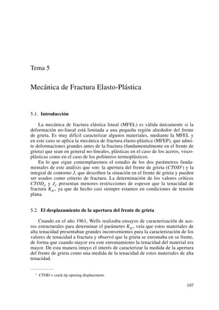 Tema 5
Mecánica de Fractura Elasto-Plástica
5.1. Introducción
La mecánica de fractura elástica lineal (MFEL) es válida únicamente si la
deformación no-lineal está limitada a una pequeña región alrededor del frente
de grieta. Es muy difícil caracterizar algunos materiales, mediante la MFEL y
en este caso se aplica la mecánica de fractura elasto-plástica (MFEP), que admi-
te deformaciones grandes antes de la fractura (fundamentalmente en el frente de
grieta) que sean en general no-lineales, plásticas en el caso de los aceros, visco-
plásticas como en el caso de los polímeros termoplásticos.
En lo que sigue contemplaremos el estudio de los dos parámetros funda-
mentales de este análisis que son: la apertura del frente de grieta (CTOD1) y la
integral de contorno J, que describen la situación en el frente de grieta y pueden
ser usados como criterio de fractura. La determinación de los valores críticos
CTODC y JC presentan menores restricciones de espesor que la tenacidad de
fractura KIC, ya que de hecho casi siempre estamos en condiciones de tensión
plana.
5.2. El desplazamiento de la apertura del frente de grieta
Cuando en el año 1961, Wells realizaba ensayos de caracterización de ace-
ros estructurales para determinar el parámetro KIC, veía que estos materiales de
alta tenacidad presentaban grandes inconvenientes para la caracterización de los
valores de tenacidad a fractura y observó que la grieta se enromaba en su frente,
de forma que cuando mayor era este enromamiento la tenacidad del material era
mayor. De esta manera intuyo el interés de caracterizar la medida de la apertura
del frente de grieta como una medida de la tenacidad de estos materiales de alta
tenacidad.
107
1 CTOD = crack tip opening displacement.
 