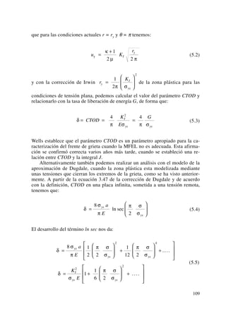 que para las condiciones actuales r = ry y θ = π tenemos:
(5.2)
y con la corrección de Irwin de la zona plástica para las
condiciones de tensión plana, podemos calcular el valor del parámetro CTOD y
relacionarlo con la tasa de liberación de energía G, de forma que:
(5.3)
Wells establece que el parámetro CTOD es un parámetro apropiado para la ca-
racterización del frente de grieta cuando la MFEL no es adecuada. Esta afirma-
ción se confirmó correcta varios años más tarde, cuando se estableció una re-
lación entre CTOD y la integral J.
Alternativamente también podemos realizar un análisis con el modelo de la
aproximación de Dugdale, cuando la zona plástica esta modelizada mediante
unas tensiones que cierran los extremos de la grieta, como se ha visto anterior-
mente. A partir de la ecuación 3.47 de la corrección de Dugdale y de acuerdo
con la definición, CTOD en una placa infinita, sometida a una tensión remota,
tenemos que:
(5.4)
El desarrollo del término ln sec nos da:
(5.5)
δ
σ
π
π σ
σ
π σ
σ
δ
σ
π σ
σ
=
⎛
⎝
⎜
⎞
⎠
⎟ +
⎛
⎝
⎜
⎞
⎠
⎟ +
⎡
⎣
⎢
⎢
⎤
⎦
⎥
⎥
= +
⎛
⎝
⎜
⎞
⎠
⎟ +
⎡
⎣
⎢
⎢
⎤
⎦
⎥
⎥
8 1
2 2
1
12 2
1
1
6 2
2 4
2
2
ys
ys ys
I
ys ys
a
E
K
E
....
....
δ
σ
π
π σ
σ
=
⎛
⎝
⎜
⎞
⎠
⎟
8
2
ys
ys
a
E
ln sec
δ
π σ π σ
= = =CTOD
K
E
GI
ys ys
4 42
r
K
y
I
ys
=
⎛
⎝
⎜
⎞
⎠
⎟
1
2
2
π σ
u K
r
I
y
y =
+κ
μ π
1
2 2
109
 