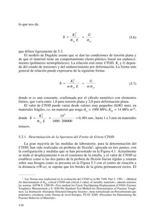 lo que nos da:
(5.6)
que difiere ligeramente de 5.3.
El modelo de Dugdale asume que se dan las condiciones de tensión plana y
de que el material tiene un comportamiento elasto-plástico lineal sin endureci-
miento (polímeros termoplásticos). La relación real entre CTOD, KI y G depen-
de del estado de tensiones y del endurecimiento por deformación. La forma más
general de relación puede expresarse de la siguiente forma:
(5.7)
donde m es una constante, confirmada por el cálculo numérico con elementos
finitos, que varía entre 1,0 para tensión plana y 2,0 para deformación plana.
El valor de CTOD puede variar desde valores muy pequeños (0,001 mm), en
materiales frágiles, i.e. un material que tenga σys = 1000 MPa; KIC = 14 MPa m1/2,
donde , hasta 1 a 3 mm en materiales
tenaces.
5.2.1. Determinación de la Apertura del Frente de Grieta CTOD
La gran mayoría de las medidas de laboratorio, para la determinación del
CTOD, han sido realizadas en probetas de flexión2, apoyada en tres puntos, con
la configuración y medidas que se han presentado en la Figura 4.1. Actualmente
se mide el desplazamiento v en el comienzo de la entalla, y el valor de CTOD se
establece como si las dos partes de la probeta de flexión fueran rígidas y rotaran
sobre una bisagra como se presenta en la Figura 5.3 con el centro de rotación a
la distancia r(W-a); se supone que los bordes de la grieta permanecen rectos. El
δ
σ
= =
⋅
=
K
E
mmI
ys
2 2
14
1000 200000
0 001,
δ
σ σ
= =
K
m E
G
m
I
ys ys
2
δ
σ σ
= =
K
E
GI
ys ys
2
110
2 Las Norma más tradicional en la evaluación del CTOD es la BS 7448: Part 1: 1991 – «Method
for determination of KIC, critical CTOD and critical J values of metallic materials», además tenemos
las normas ASTM E 1290-99 «Test method for Crack-Tip-Opening-Displacement (CTOD) Fracture
Toughness Measurement y E 1820-99a Standard Test Method for Determination of Fracture Tough-
ness. La Institución «European Structural Integrity Society», tiene normalizado un Procedimiento que
podríamos considerar como Norma de nivel Europeo: P2-92: ESIS «Procedure for Determining the
Fracture Behavior of Materials».
 