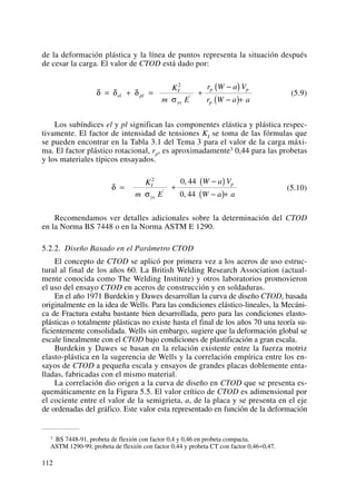 de la deformación plástica y la línea de puntos representa la situación después
de cesar la carga. El valor de CTOD está dado por:
(5.9)
Los subíndices el y pl significan las componentes elástica y plástica respec-
tivamente. El factor de intensidad de tensiones KI se toma de las fórmulas que
se pueden encontrar en la Tabla 3.1 del Tema 3 para el valor de la carga máxi-
ma. El factor plástico rotacional, rp, es aproximadamente3 0,44 para las probetas
y los materiales típicos ensayados.
(5.10)
Recomendamos ver detalles adicionales sobre la determinación del CTOD
en la Norma BS 7448 o en la Norma ASTM E 1290.
5.2.2. Diseño Basado en el Parámetro CTOD
El concepto de CTOD se aplicó por primera vez a los aceros de uso estruc-
tural al final de los años 60. La British Welding Research Association (actual-
mente conocida como The Welding Institute) y otros laboratorios promovieron
el uso del ensayo CTOD en aceros de construcción y en soldaduras.
En el año 1971 Burdekin y Dawes desarrollan la curva de diseño CTOD, basada
originalmente en la idea de Wells. Para las condiciones elástico-lineales, la Mecáni-
ca de Fractura estaba bastante bien desarrollada, pero para las condiciones elasto-
plásticas o totalmente plásticas no existe hasta el final de los años 70 una teoría su-
ficientemente consolidada. Wells sin embargo, sugiere que la deformación global se
escale linealmente con el CTOD bajo condiciones de plastificación a gran escala.
Burdekin y Dawes se basan en la relación existente entre la fuerza motriz
elasto-plástica en la sugerencia de Wells y la correlación empírica entre los en-
sayos de CTOD a pequeña escala y ensayos de grandes placas doblemente enta-
lladas, fabricadas con el mismo material.
La correlación dio origen a la curva de diseño en CTOD que se presenta es-
quemáticamente en la Figura 5.5. El valor crítico de CTOD es adimensional por
el cociente entre el valor de la semigrieta, a, de la placa y se presenta en el eje
de ordenadas del gráfico. Este valor esta representado en función de la deformación
δ
σ
= +
−( )
−( )+
K
m E
W a V
W a a
I
ys
p
2 0 44
0 44'
,
,
δ δ δ
σ
= + = +
−( )
−( )+
el pl
I
ys
p p
p
K
m E
r W a V
r W a a
2
'
112
3 BS 7448-91, probeta de flexión con factor 0,4 y 0,46 en probeta compacta.
ASTM 1290-99, probeta de flexión con factor 0,44 y probeta CT con factor 0,46÷0,47.
 