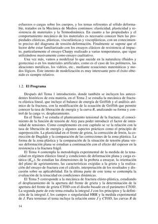 esfuerzos o cargas sobre los cuerpos, y los temas referentes al sólido deforma-
ble, tratados en la Mecánica de Medios continuos: elasticidad, plasticidad y re-
sistencia de materiales y la Termodinámica. En cuanto a las propiedades y el
comportamiento mecánico de los materiales es necesario conocer bien las pro-
piedades elásticas, plásticas, viscoelásticas y viscoplásticas, con un conocimien-
to preciso del diagrama de tensión-deformación. Finalmente se supone que el
lector debe estar familiarizado con los ensayos clásicos de resistencia al impac-
to, particularmente el ensayo Charpy realizado a varias temperaturas, que sigue
utilizándose masivamente como ensayo cualitativo.
Una vez más, vamos a modelizar lo que sucede en la naturaleza (fluidos y
geotecnia) o en los materiales artificiales, como es el caso de los polímeros, las
aleaciones metálicas, los vidrios, etc., mediante ecuaciones matemáticas y mo-
dos lógicos. Este intento de modelización es muy interesante pero el éxito obte-
nido es siempre relativo.
1.2. El Programa
Después del Tema 1 introductorio, donde también se incluyen los antece-
dentes históricos de esta materia, en el Tema 2 se estudia la mecánica de fractu-
ra elástica lineal, que incluye el balance de energía de Griffith y el análisis ató-
mico de la fractura, con la modificación de la ecuación de Griffith que permite
conocer la tasa de liberación de energía y la curva R, analizando su forma y con-
trol de la carga vs. desplazamiento.
En el Tema 3 se estudia el planteamiento tensional de la fractura; el conoci-
miento de la función de tensión de Airy para poder introducir el factor de inten-
sidad de tensiones. Como complemento en este capítulo se ve la relación con la
tasa de liberación de energía y algunos aspectos prácticos como el principio de
superposición. La plasticidad en el frente de grieta, la corrección de Irwin, la co-
rrección de Dugdale y la comparación de las correcciones de la zona plástica. La
forma de la zona plástica y la comparación de la situación de tensión plana ver-
sus deformación plana se estudian a continuación con el efecto del espesor en la
resistencia a la fractura frágil.
El Tema 4 contempla la metodología experimental de la medida de la tena-
cidad en régimen elástico lineal y condiciones de deformación plana y carga es-
tática (KIC). Se estudian las dimensiones de la probeta a ensayar, la orientación
del plano de agrietamiento, las características exigidas a la grieta y la realiza-
ción del ensayo de fractura con el cálculo, interpretación de los resultados y dis-
cusión sobre su aplicabilidad. En la última parte de este tema se contempla la
evaluación de la tenacidad en condiciones dinámicas.
El Tema 5 corresponde a la mecánica de fractura elásto-plástica, estudiando
el desplazamiento de la apertura del frente de grieta y la determinación de la
apertura del frente de grieta CTOD con el diseño basado en el parámetro CTOD.
La segunda parte de este tema estudia la integral J con los principios y la defini-
ción de la integral J, los campos o singularidad HRR y la medida experimental
de J. Para terminar el tema incluye la relación entre J y CTOD, las curvas R de
14
 