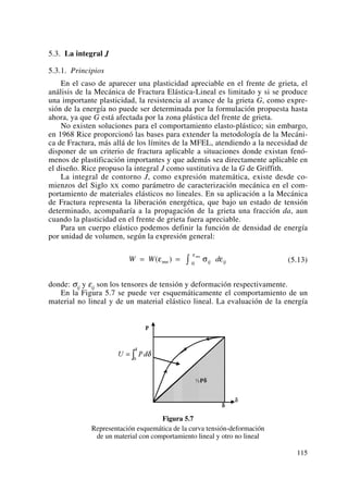 5.3. La integral J
5.3.1. Principios
En el caso de aparecer una plasticidad apreciable en el frente de grieta, el
análisis de la Mecánica de Fractura Elástica-Lineal es limitado y si se produce
una importante plasticidad, la resistencia al avance de la grieta G, como expre-
sión de la energía no puede ser determinada por la formulación propuesta hasta
ahora, ya que G está afectada por la zona plástica del frente de grieta.
No existen soluciones para el comportamiento elasto-plástico; sin embargo,
en 1968 Rice proporcionó las bases para extender la metodología de la Mecáni-
ca de Fractura, más allá de los límites de la MFEL, atendiendo a la necesidad de
disponer de un criterio de fractura aplicable a situaciones donde existan fenó-
menos de plastificación importantes y que además sea directamente aplicable en
el diseño. Rice propuso la integral J como sustitutiva de la G de Griffith.
La integral de contorno J, como expresión matemática, existe desde co-
mienzos del Siglo XX como parámetro de caracterización mecánica en el com-
portamiento de materiales elásticos no lineales. En su aplicación a la Mecánica
de Fractura representa la liberación energética, que bajo un estado de tensión
determinado, acompañaría a la propagación de la grieta una fracción da, aun
cuando la plasticidad en el frente de grieta fuera apreciable.
Para un cuerpo elástico podemos definir la función de densidad de energía
por unidad de volumen, según la expresión general:
(5.13)
donde: σij y εij son los tensores de tensión y deformación respectivamente.
En la Figura 5.7 se puede ver esquemáticamente el comportamiento de un
material no lineal y de un material elástico lineal. La evaluación de la energía
Figura 5.7
Representación esquemática de la curva tensión-deformación
de un material con comportamiento lineal y otro no lineal
W W dmn ij ij
mn
= = ∫( )ε σ ε
ε
0
115
 