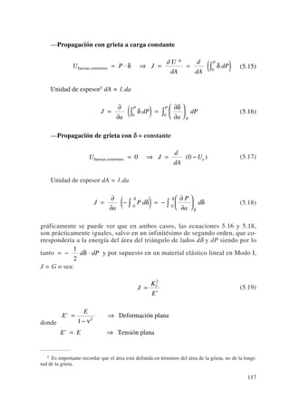 —Propagación con grieta a carga constante
(5.15)
Unidad de espesor5 dA = 1.da
(5.16)
—Propagación de grieta con δδ = constante
(5.17)
Unidad de espesor dA = 1.da
(5.18)
gráficamente se puede ver que en ambos casos, las ecuaciones 5.16 y 5.18,
son prácticamente iguales, salvo en un infinitésimo de segundo orden, que co-
rrespondería a la energía del área del triángulo de lados dδ y dP siendo por lo
tanto y por supuesto en un material elástico lineal en Modo I,
J = G o sea:
(5.19)
donde
E
E
E E
'
'
=
−
⇒
= ⇒
1 2
ν
Deformación plana
Tensión plana
J
K
E
I
=
2
'
= − ⋅
1
2
d dPδ
J
a
P d
P
a
d=
∂
∂
−( ) = −
∂
∂
⎛
⎝
⎜
⎞
⎠
⎟∫ ∫δ δ
δ
δ
δ
0 0
U J
d
dA
Uefuerzas exteriores = ⇒ = −0 0( )
J
a
dP
a
dP
P
P
P
=
∂
∂
( ) =
∂
∂
⎛
⎝
⎜
⎞
⎠
⎟∫ ∫δ
δ
0 0
U P J
d U
dA
d
dA
dP
P
fuerzas exteriores = ⋅ ⇒ = = ( )∫δ δ
*
0
117
5 Es importante recordar que el área está definida en términos del área de la grieta, no de la longi-
tud de la grieta.
 