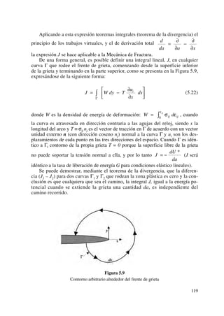 Aplicando a esta expresión teoremas integrales (teorema de la divergencia) el
principio de los trabajos virtuales, y el de derivación total
la expresión J se hace aplicable a la Mecánica de Fractura.
De una forma general, es posible definir una integral lineal, J, en cualquier
curva Γ que rodee el frente de grieta, comenzando desde la superficie inferior
de la grieta y terminando en la parte superior, como se presenta en la Figura 5.9,
expresándose de la siguiente forma:
(5.22)
donde W es la densidad de energía de deformación: , cuando
la curva es atravesada en dirección contraria a las agujas del reloj, siendo s la
longitud del arco y T ≡ σij nj es el vector de tracción en Γ de acuerdo con un vector
unidad externo n (con dirección coseno nj) normal a la curva Γ y ui son los des-
plazamientos de cada punto en las tres direcciones del espacio. Cuando Γ es idén-
tico a Γt contorno de la propia grieta T = 0 porque la superficie libre de la grieta
no puede soportar la tensión normal a ella, y por lo tanto (J será
idéntico a la tasa de liberación de energía G para condiciones elástico lineales).
Se puede demostrar, mediante el teorema de la divergencia, que la diferen-
cia (J1 – J2) para dos curvas Γ1 y Γ2 que rodean la zona plástica es cero y la con-
clusión es que cualquiera que sea el camino, la integral J, igual a la energía po-
tencial cuando se extiende la grieta una cantidad da, es independiente del
camino recorrido.
Figura 5.9
Contorno arbitrario alrededor del frente de grieta
J
dU
da
= −
*
W dij ij
ij
= ∫ σ ε
ε
0
J W dy T
u
x
dsi
= −
∂
∂
⎡
⎣
⎢
⎤
⎦
⎥∫
Γ
d
da a x
=
∂
∂
−
∂
∂
119
 