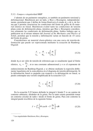 5.3.3. Campos o singularidad HRR6
J además de un parámetro energético, es también un parámetro tensional y
deformacional. Hutchinson por un lado, y Rice y Rosengren, independiente-
mente, postularon que J define de forma biunívoca el estado σij y de εij de for-
ma que J permite caracterizar las condiciones del frente de grieta de un mate-
rial elástico no lineal. Hutchinson evaluó tanto las condiciones de tensión
plana como de deformación plana, mientras que Rice y Rosengren considera-
ron solamente las condiciones de deformación plana. Ambos trabajos que se
publicaron en el mismo número del Journal of the Mechanics and Physics of
Solids, postulan que la tensión y deformación varían en función de 1/r cerca
del frente de grieta.
Consideremos un material elasto-plástico con una curva de tensión-de-
formación que puede ser representada mediante la ecuación de Ramberg-
Osgood:
(5.23)
donde σ0 es un valor de tensión de referencia que es usualmente igual al límite
elástico, , α es una constante adimensional y n es el exponente de
endurecimiento de Ramberg-Osgood, y se obtiene mediante la regresión doble-
mente logarítmica de la zona plástica en el diagrama de tensión-deformación. Si
la deformación lineal es pequeña con respecto a la deformación no lineal, se
puede contemplar una versión simplificada de la ecuación 5.23:
(5.24)
En la ecuación 5.22 hemos definido la integral J donde Γ es un camino de
contorno arbitrario, alrededor de la grieta. Por lo tanto estaría permitido tomar
un contorno circular de radio r desde el frente de grieta. Para este contorno la
integral puede rescribirse de la siguiente forma:
(5.25)J W T
u
x
r d= −
∂
∂
⎡
⎣
⎢
⎤
⎦
⎥−∫ cos θ θπ
π
ε
ε
α
σ
σ0 0
=
⎛
⎝
⎜
⎞
⎠
⎟
n
ε
σ
0
0
=
E
ε
ε
σ
σ
α
σ
σ0 0 0
= +
⎛
⎝
⎜
⎞
⎠
⎟
n
120
6 Las singularidades Hutchinson, Rice y Rosengren.
 