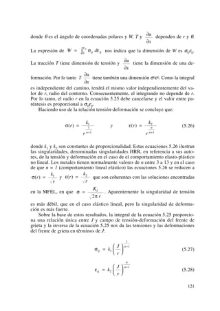 donde θ es el ángulo de coordenadas polares y W, T y dependen de r y θ.
La expresión de nos indica que la dimensión de W es σijεij.
La tracción T tiene dimensión de tensión y tiene la dimensión de una de-
formación. Por lo tanto tiene también una dimensión σijεij. Como la integral
es independiente del camino, tendrá el mismo valor independientemente del va-
lor de r, radio del contorno. Consecuentemente, el integrando no depende de r.
Por lo tanto, el radio r en la ecuación 5.25 debe cancelarse y el valor entre pa-
réntesis es proporcional a σijεij.
Haciendo uso de la relación tensión-deformación se concluye que:
(5.26)
donde k1 y k2 son constantes de proporcionalidad. Estas ecuaciones 5.26 ilustran
las singularidades, denominadas singularidades HRR, en referencia a sus auto-
res, de la tensión y deformación en el caso de el comportamiento elasto-plástico
no lineal. Los metales tienen normalmente valores de n entre 3 a 13 y en el caso
de que n = 1 (comportamiento lineal elástico) las ecuaciones 5.26 se reducen a
y que son coherentes con las soluciones encontradas
en la MFEL, en que . Aparentemente la singularidad de tensión
es más débil, que en el caso elástico lineal, pero la singularidad de deforma-
ción es más fuerte.
Sobre la base de estos resultados, la integral de la ecuación 5.25 proporcio-
na una relación única entre J y campo de tensión-deformación del frente de
grieta y la inversa de la ecuación 5.25 nos da las tensiones y las deformaciones
del frente de grieta en términos de J:
(5.27)
(5.28)εij
n
n
k
J
r
=
⎛
⎝
⎜
⎞
⎠
⎟
+
2
1
σij
n
k
J
r
=
⎛
⎝
⎜
⎞
⎠
⎟
+
1
1
1
σ
π
=
K
r
I
2
ε( )r
k
r
= 2
σ( )r
k
r
= 1
σ ε( ) ( )r
k
r
y r
k
rn
n
n
= =
+ +
1
1
1
2
1
T
u
x
∂
∂
∂
∂
u
x
W dij ij
ij
= ∫ σ ε
ε
0
∂
∂
u
x
121
 