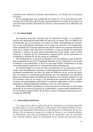 resistencia del material en fractura elásto-plástica y el cálculo de J con grieta
creciente.
En la segunda parte que comprende los Temas 6 a 10 se presentan las apli-
caciones de la Mecánica de Fractura, particularmente el estudio de la fatiga y la
corrosión bajo tensión utilizando los criterios y herramientas de la Mecánica de
Fractura.
1.3. La rotura frágil
En términos generales, decimos que un material es frágil, si no podemos
realizar una deformación apreciable sin provocar su rotura. Esto no implica ne-
cesariamente que su resistencia a la rotura sea débil, (entendiendo por resisten-
cia, la que normalmente definimos en el ensayo de tracción o de compresión,
como resultado de la tensión máxima que puede soportar un material justamente
antes de la rotura); sino más bien lo contrario, ya que de hecho los materiales
cerámicos y pétreos de gran dureza presentan una rotura frágil, como es bien
conocido, y algunos de los tratamientos endurecedores de los materiales se
acompañan a menudo de un alto grado de fragilidad.
Esta definición no es precisa en absoluto, sino incompleta ya que la ductili-
dad (propiedad inversa de la fragilidad) depende de las condiciones a las cuales
el material se ha deformado, es decir es necesario definir: temperatura a la que
se ha deformado el material y la velocidad de dicha deformación.
La fractura frágil es un tipo de fallo, generalmente de los materiales estruc-
turales, que normalmente se produce sin una deformación plástica previa y a ve-
locidades enormemente elevadas, del orden de 2000 m/s en los aceros por ejem-
plo. La fractura se caracteriza generalmente por una hendidura con superficie
plana con mínimos labios de deformación plástica. Las fracturas frágiles no son
tan comunes como las de fatiga o de plastificación generalizada, pero cuando
ocurren, son generalmente catastróficas y suponen importantes costos en daños
materiales y desgraciadamente también a veces en vidas humanas.
Recientes estudios económicos en diversos países revelan que el coste anual
estimado de los casos de fractura de componentes, alcanza aproximadamente el
4% de Producto Interior Bruto de un País; es decir en España alcanzaría un cos-
te anual de 2500 M€.
1.4. Antecedentes históricos
A lo largo de los años la aplicación de los materiales en el diseño ingenieril
ha dado origen a no pocos problemas y dificultades. En la Edad de Piedra los pro-
blemas más importantes derivaban de la dificultad en el conformado de los ma-
teriales. En los primeros tiempos de la Edad de Bronce y en la Edad de Hierro
las dificultades eran tanto de producción de los materiales como de conforma-
ción. Durante muchos siglos el conformado de los metales fue una tarea extre-
15
 