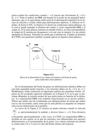 grieta cambia las condiciones cuando r → 0, puesto que obviamente σxx→ 0 y
σyy ≠ ∞. Todo el análisis de HRR está basado en la teoría de las pequeñas defor-
maciones, que es la equivalente multi-axial de la deformación ingenieril en el en-
sayo de tracción y resulta válido para deformaciones plásticas, o elásticas no li-
neales, de hasta el 10%. La Figura 5.12 ilustra las condiciones elasto-plásticas, en
la cual se puede entender el dominio del campo J, como singularidad HRR y el
campo KI. Si la zona plástica aumenta en tamaño relativo, la zona correspondiente
al campo de KI termina por desaparecer y en este caso la integral J es un criterio
apropiado de fractura. Teniendo en cuenta que el dominio de J implica el dominio
de CTOD, este parámetro también se puede aplicar en régimen elasto-plástico.
Figura 5.12
Efecto de la plasticidad en los campos de tensiones del frente de grieta,
para condiciones elasto-plásticas
En el enromamiento del frente de grieta, las deformaciones plásticas deben ser
con toda seguridad mucho mayores, y las tensiones deben ser σxx→ 0 y σyy ≠ ∞.
McMeeking y Parks realizaron un importante análisis por elementos finitos. Al-
gunos de los resultados aparecen reflejados en la Figura 5.13 en la que se pre-
sentan dibujados la tensión normal de una grieta plana en función de la distan-
cia. La singularidad HRR está también representada en el mismo gráfico.
Nótese que ambos ejes de coordenadas son adimensionales de forma que ambas
curvas son invariantes, tanto como que la zona plástica es pequeña en compara-
ción con las dimensiones de la probeta.
La curva de la Figura 5.13 alcanza un punto máximo cuando la relación
es aproximadamente la unidad, y decrece hasta x → 0. Esta distancia
corresponde aproximadamente a dos veces el CTOD. La singularidad HRR es
inválida en esta región, en la que las tensiones son influenciadas por mayores
deformaciones y el enromamiento de la grieta. Los valores máximos de tensión
se sitúan entre 3,5 y 4 veces el valor del límite elástico del material.
x
J
σ0
124
 