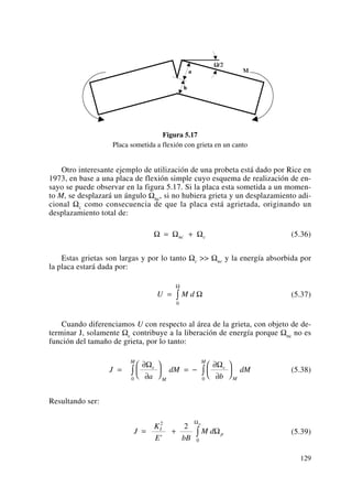 Figura 5.17
Placa sometida a flexión con grieta en un canto
Otro interesante ejemplo de utilización de una probeta está dado por Rice en
1973, en base a una placa de flexión simple cuyo esquema de realización de en-
sayo se puede observar en la figura 5.17. Si la placa esta sometida a un momen-
to M, se desplazará un ángulo Ωnc, si no hubiera grieta y un desplazamiento adi-
cional Ωc como consecuencia de que la placa está agrietada, originando un
desplazamiento total de:
(5.36)
Estas grietas son largas y por lo tanto Ωc >> Ωnc y la energía absorbida por
la placa estará dada por:
(5.37)
Cuando diferenciamos U con respecto al área de la grieta, con objeto de de-
terminar J, solamente Ωc contribuye a la liberación de energía porque Ωnc no es
función del tamaño de grieta, por lo tanto:
(5.38)
Resultando ser:
(5.39)J
K
E bB
M dI
p
p
= + ∫
2
0
2
'
Ω
Ω
J
a
dM
b
dMc
M
M
c
M
M
=
∂
∂
⎛
⎝
⎜
⎞
⎠
⎟ = −
∂
∂
⎛
⎝
⎜
⎞
⎠
⎟∫ ∫
Ω Ω
0 0
U M d= ∫
0
Ω
Ω
Ω Ω Ω= +nc c
129
 