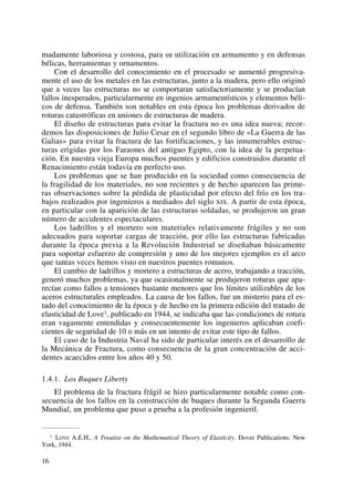 madamente laboriosa y costosa, para su utilización en armamento y en defensas
bélicas, herramientas y ornamentos.
Con el desarrollo del conocimiento en el procesado se aumentó progresiva-
mente el uso de los metales en las estructuras, junto a la madera, pero ello originó
que a veces las estructuras no se comportaran satisfactoriamente y se producían
fallos inesperados, particularmente en ingenios armamentísticos y elementos béli-
cos de defensa. También son notables en esta época los problemas derivados de
roturas catastróficas en uniones de estructuras de madera.
El diseño de estructuras para evitar la fractura no es una idea nueva; recor-
demos las disposiciones de Julio Cesar en el segundo libro de «La Guerra de las
Galias» para evitar la fractura de las fortificaciones, y las innumerables estruc-
turas erigidas por los Faraones del antiguo Egipto, con la idea de la perpetua-
ción. En nuestra vieja Europa muchos puentes y edificios construidos durante el
Renacimiento están todavía en perfecto uso.
Los problemas que se han producido en la sociedad como consecuencia de
la fragilidad de los materiales, no son recientes y de hecho aparecen las prime-
ras observaciones sobre la pérdida de plasticidad por efecto del frío en los tra-
bajos realizados por ingenieros a mediados del siglo XIX. A partir de esta época,
en particular con la aparición de las estructuras soldadas, se produjeron un gran
número de accidentes espectaculares.
Los ladrillos y el mortero son materiales relativamente frágiles y no son
adecuados para soportar cargas de tracción, por ello las estructuras fabricadas
durante la época previa a la Revolución Industrial se diseñaban básicamente
para soportar esfuerzo de compresión y uno de los mejores ejemplos es el arco
que tantas veces hemos visto en nuestros puentes romanos.
El cambio de ladrillos y mortero a estructuras de acero, trabajando a tracción,
generó muchos problemas, ya que ocasionalmente se produjeron roturas que apa-
recían como fallos a tensiones bastante menores que los límites utilizables de los
aceros estructurales empleados. La causa de los fallos, fue un misterio para el es-
tado del conocimiento de la época y de hecho en la primera edición del tratado de
elasticidad de Love1, publicado en 1944, se indicaba que las condiciones de rotura
eran vagamente entendidas y consecuentemente los ingenieros aplicaban coefi-
cientes de seguridad de 10 o más en un intento de evitar este tipo de fallos.
El caso de la Industria Naval ha sido de particular interés en el desarrollo de
la Mecánica de Fractura, como consecuencia de la gran concentración de acci-
dentes acaecidos entre los años 40 y 50.
1.4.1. Los Buques Liberty
El problema de la fractura frágil se hizo particularmente notable como con-
secuencia de los fallos en la construcción de buques durante la Segunda Guerra
Mundial, un problema que puso a prueba a la profesión ingenieril.
16
1 LOVE A.E.H., A Treatise on the Mathematical Theory of Elasticity. Dover Publications. New
York, 1944.
 
