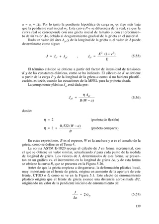 a = ai + Δa. Por lo tanto la pendiente hipotética de carga m5 es algo más baja
que la pendiente real inicial mi. Esta curva P-v se diferencia de la real, ya que la
curva real se corresponde con una grieta inicial de tamaño ai con el crecimien-
to de un valor Δa, debido al desgarramiento gradual de la grieta en el material.
Dado un valor del área Apl y de la longitud de la grieta a, el valor de J puede
determinarse como sigue:
(5.55)
El término elástico se obtiene a partir del factor de intensidad de tensiones
K y de las constantes elásticas, como se ha indicado. El cálculo de K se obtiene
a partir de la carga P y de la longitud de la grieta a como si no hubiera plastifi-
cación, es decir, usando las ecuaciones de la MFEL para la probeta citada.
La componente plástica Jpl está dada por:
(5.56)
donde:
En estas expresiones, B es el espesor, W es la anchura y a es el tamaño de la
grieta, como se define en el Tema 4.
La norma ASTM E-1820 recoge el cálculo de J en forma incremental, con
el que se obtiene un valor similar, actualizando J para cada punto de la medida
de longitud de grieta. Los valores de J, determinados de esta forma, se presen-
tan en un gráfico vs. el incremento en la longitud de grieta Δa, y de esta forma
se obtiene la curva R, que se presenta en la Figura 5.26.
Antes de que la grieta empieza a desgarrarse, la deformación plástica local,
muy importante en el frente de grieta, origina un aumento de la apertura de este
frente, CTOD o δ, como se ve en la Figura 5.1. Este efecto de enromamiento
plástico origina que el frente de grieta avance una distancia aproximada d/2,
originando un valor de la pendiente inicial o de enromamiento de:
(5.57)
J
a
m
Δ
= 2 σ
η
η
=
= +
−
2
2
0 522
(probeta de flexión)
(probeta compacta)
, ( )W a
B
J
A
B W a
pl
pl
=
−
η
( )
J J J J
K
E
el pl el= + =
−
,
( )2 2
1 ν
139
 