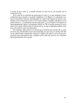 A partir de este valor JIC se puede calcular el valor de KIC de acuerdo con la
ecuación (5.54).
Si el valor de la extensión de grieta para el valor JQ es muy pequeño, el pro-
cedimiento para calcular J se puede simplificar si el objetivo es solamente eva-
luar la tenacidad a fractura. En particular los valores de longitud de grieta a uti-
lizados en las ecuaciones (5.54) y (5.55) para obtener J pueden calcularse con la
grieta inicial ai, y la pendiente de descarga para Apl en la Figura 5.24 puede ser
aproximadamente igual a la pendiente inicial, mi. De la misma manera la curva
real P-δ se puede utilizar para el cálculo de Apl ya que la hipotética difiere muy
poco de la real en este caso particular.
Sin embargo, debe tenerse en cuenta que el material por encima de JIC pue-
de tener una considerable reserva de tenacidad, en cuyo caso es mucho más útil
en las aplicaciones ingenieriles utilizar el análisis de toda la curva R que pro-
porciona una información más completa sobre todo del proceso de evolución
del desgarramiento de la grieta.
141
 