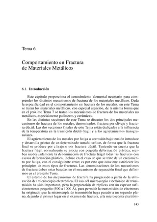 Tema 6
Comportamiento en Fractura
de Materiales Metálicos
6.1. Introducción
Este capítulo proporciona el conocimiento elemental necesario para com-
prender los distintos mecanismos de fractura de los materiales metálicos. Dada
la especificidad en el comportamiento en fractura de los metales, en este Tema
se tratan los materiales metálicos, con especial atención, de la misma forma que
en el próximo Tema 7 se tratan los mecanismos de fractura de los materiales no
metálicos, especialmente polímeros y cerámicas.
En las distintas secciones de este Tema se discuten los dos principales me-
canismos de fractura de los metales, denominados: fractura por clivaje y fractu-
ra dúctil. Las dos secciones finales de este Tema están dedicadas a la influencia
de la temperatura en la transición dúctil-frágil y a los agrietamientos transgra-
nulares.
El agrietamiento de los metales por fatiga o corrosión bajo tensión introduce
y desarrolla grietas de un determinado tamaño crítico, de forma que la fractura
final se produce por clivaje o por fractura dúctil. Teniendo en cuenta que la
fractura frágil normalmente se asocia con pequeña deformación plástica, reci-
ben inadecuadamente la denominación de fractura frágil todas las fracturas con
escasa deformación plástica, incluso en el caso de que se trate de un crecimien-
to por fatiga, con el consiguiente error; es por esto que conviene establecer los
principios de estos tipos de fracturas. Las denominaciones de los mecanismos
de fractura deben estar basadas en el mecanismo de separación final que defini-
mos en el presente Tema.
El estudio de los mecanismos de fractura ha progresado a partir de la utili-
zación del microscopio electrónico. El uso del microscopio electrónico de trans-
misión ha sido importante, pero la preparación de réplicas con un espesor sufi-
cientemente pequeño (500 a 1000 Å), para permitir la transmisión de electrones
ha originado que la microscopía de transmisión haya pasado a un segundo pla-
no, dejando el primer lugar en el examen de fractura, a la microscopía electróni-
143
 