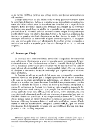 ca de barrido (SEM), a partir de que se hizo posible este tipo de caracterización
microscópica.
Un rayo electrónico de alta intensidad y de muy pequeño diámetro, barre
la superficie de fractura. Debido a la excitación de estos electrones primarios,
otros electrones (electrones secundarios) son emitidos por la superficie de
fractura. Estos electrones secundarios producen una imagen de la superficie
de fractura que puede hacerse visible en la pantalla de un osciloscopio de ra-
yos catódicos. El resultado práctico es una excelente imagen fractográfica que
puede interpretarse con relativa facilidad. Como se ha puesto en evidencia, las
fracturas se pueden introducir directamente en las cámaras de vacío del mi-
croscopio electrónico de barrido sin ninguna preparación previa, si exceptua-
mos una conveniente limpieza y eliminación de posibles aceites lubricantes o
suciedad que suelen acompañar generalmente a las superficies de crecimiento
de grieta.
6.2. Fractura por Clivaje1
La tenacidad es el término utilizado para definir la capacidad de un material
para deformarse plásticamente y absorber energía, como consecuencia del me-
canismo de rotura. Los términos de uso ordinario como dúctil o frágil, refirién-
dose a materiales conllevan en el uso ordinario la definición de que se trata de
materiales de alta tenacidad (dúctil) o baja tenacidad (frágil). En este contexto
el clivaje es el mecanismo de fractura más frágil que se puede originar en mate-
riales cristalinos.
La fractura por clivaje se puede definir como una propagación extraordina-
riamente rápida de una grieta, por la simple separación de los enlaces atómicos,
a lo largo de un plano cristalográfico determinado. Los planos preferentes de
clivaje son aquellos que tienen la menor densidad de empaquetamiento por dos
razones: el número de enlaces a separar es menor y la distancia interplanar es
mayor. El mecanismo de fractura por clivaje es más susceptible cuando la de-
formación plástica está restringida: por ejemplo, los metales de cristalización
cúbica centrada en las caras (FCC), como el níquel, cobre, aluminio, etc. con
gran número de sistemas de deslizamiento, normalmente presentan baja suscep-
tibilidad a la fractura por clivaje. A baja temperatura los metales BCC fallan por
clivaje porque tienen un número limitado de sistemas de deslizamiento, particu-
larmente el hierro y los aceros dulces, el wolframio, molibdeno y cromo. Final-
mente los metales policristalinos, hexagonal compacto (HCP), que solo tienen
tres sistemas de deslizamiento por grano son susceptibles de fractura por cliva-
je, como el cinc, berilio y magnesio.
144
1 El término anglófilo clivaje tiene traducción en español y vocablos castellanos como rajado o
hendido podrían representar términos válidos, no obstante el uso del término clivaje se ha hecho co-
mún en la comunidad ingenieril por lo que se debe utilizar también en español.
 