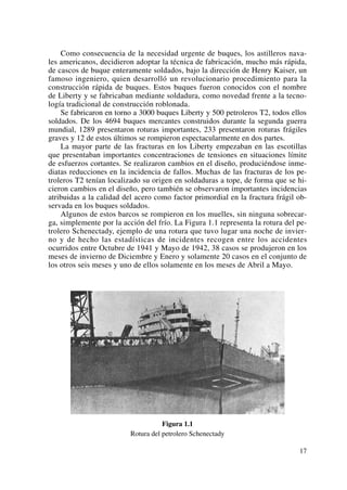 Como consecuencia de la necesidad urgente de buques, los astilleros nava-
les americanos, decidieron adoptar la técnica de fabricación, mucho más rápida,
de cascos de buque enteramente soldados, bajo la dirección de Henry Kaiser, un
famoso ingeniero, quien desarrolló un revolucionario procedimiento para la
construcción rápida de buques. Estos buques fueron conocidos con el nombre
de Liberty y se fabricaban mediante soldadura, como novedad frente a la tecno-
logía tradicional de construcción roblonada.
Se fabricaron en torno a 3000 buques Liberty y 500 petroleros T2, todos ellos
soldados. De los 4694 buques mercantes construidos durante la segunda guerra
mundial, 1289 presentaron roturas importantes, 233 presentaron roturas frágiles
graves y 12 de estos últimos se rompieron espectacularmente en dos partes.
La mayor parte de las fracturas en los Liberty empezaban en las escotillas
que presentaban importantes concentraciones de tensiones en situaciones límite
de esfuerzos cortantes. Se realizaron cambios en el diseño, produciéndose inme-
diatas reducciones en la incidencia de fallos. Muchas de las fracturas de los pe-
troleros T2 tenían localizado su origen en soldaduras a tope, de forma que se hi-
cieron cambios en el diseño, pero también se observaron importantes incidencias
atribuidas a la calidad del acero como factor primordial en la fractura frágil ob-
servada en los buques soldados.
Algunos de estos barcos se rompieron en los muelles, sin ninguna sobrecar-
ga, simplemente por la acción del frío. La Figura 1.1 representa la rotura del pe-
trolero Schenectady, ejemplo de una rotura que tuvo lugar una noche de invier-
no y de hecho las estadísticas de incidentes recogen entre los accidentes
ocurridos entre Octubre de 1941 y Mayo de 1942, 38 casos se produjeron en los
meses de invierno de Diciembre y Enero y solamente 20 casos en el conjunto de
los otros seis meses y uno de ellos solamente en los meses de Abril a Mayo.
Figura 1.1
Rotura del petrolero Schenectady
17
 