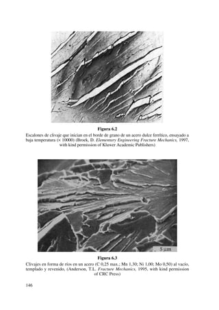 Figura 6.2
Escalones de clivaje que inician en el borde de grano de un acero dulce ferrítico, ensayado a
baja temperatura (× 10000) (Broek, D. Elementary Engineering Fracture Mechanics, 1997,
with kind permission of Kluwer Academic Publishers)
Figura 6.3
Clivajes en forma de ríos en un acero (C 0,25 max.; Mn 1,30; Ni 1,00; Mo 0,50) al vacío,
templado y revenido, (Anderson, T.L. Fracture Mechanics, 1995, with kind permission
of CRC Press)
146
 