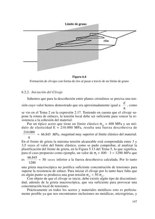 Figura 6.4
Formación de clivajes con forma de ríos al pasar a través de un límite de grano
6.2.2. Iniciación del Clivaje
Sabemos que para la descohesión entre planos cristalinos se precisa una ten-
sión cuyo valor hemos demostrado que era aproximadamente igual a , como
se vio en el Tema 2 en la expresión 2.17. Teniendo en cuenta que el clivaje su-
pone la rotura de enlaces, la tensión local debe ser suficiente para vencer la re-
sistencia a la cohesión del material.
Par un típico acero que tiene un límite elástico σys = 400 MPa y un mó-
dulo de elasticidad E = 210.000 MPa, resulta una fuerza descohesiva de
, magnitud muy superior al límite elástico del material.
En el frente de grieta la máxima tensión alcanzable está comprendida entre 3 y
3,5 veces el valor del límite elástico, como se pudo comprobar, al analizar la
plastificación del frente de grieta, en la Figura 5.13 del Tema 5, lo que significa,
para el caso propuesto como ejemplo, un valor de σf = 400 · 3 ≈ 1200 MPa que
es inferior a la fuerza descohesiva calculada. Por lo tanto
una grieta macroscópica no justifica suficiente concentración de tensiones para
superar la resistencia de enlace. Para iniciar el clivaje por lo tanto hace falta que
en algún punto se produzca una gran tensión σyy ≈ 50 σys.
Con objeto de que el clivaje se inicie, debe existir algún tipo de discontinui-
dad, además de la grieta macroscópica, que sea suficiente para provocar una
concentración local de tensiones.
Prácticamente en todos los aceros y materiales metálicos esto es perfecta-
mente posible ya que nos encontramos inclusiones no metálicas, microgrietas, y
66 845
1200
50
.
≈ veces
210 000
66 845
.
.
π
= MPa
E
π
147
 