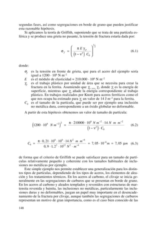 segundas fases, así como segregaciones en borde de grano que pueden justificar
esta razonable hipótesis.
Si aplicamos la teoría de Griffith, suponiendo que se trata de una partícula es-
férica y se produce una grieta no pasante, la tensión de fractura estaría dada por:
(6.1)
donde:
σf es la tensión en frente de grieta, que para el acero del ejemplo sería
igual a 1200 · 106 N m–2
E es el módulo de elasticidad = 210.000 · 106 N m–2
γp es el trabajo plástico por unidad de área que se necesita para crear la
fractura en la ferrita. Asumiendo que γp >>> γs, donde γs es la energía de
superficie, mientras que γp añade la energía correspondiente al trabajo
plástico. En trabajos realizados por Knott para aceros ferríticos como el
que nos ocupa ha estimado para γp un valor de 14 J m–2 para la ferrita.
C0 es el tamaño de la partícula, que puede ser por ejemplo una inclusión
no metálica dura, correspondiente a un óxido globular no deformable.
A partir de esta hipótesis obtenemos un valor de tamaño de partícula:
(6.2)
(6.3)
de forma que el criterio de Griffith se puede satisfacer para un tamaño de partí-
culas relativamente pequeño y coherente con los tamaños habituales de inclu-
siones no metálicas por ejemplo.
Este simple ejemplo nos permite establecer una generalización para los distin-
tos tipos de partículas, dependiendo de los tipos de aceros, los elementos de alea-
ción y los tratamientos térmicos. En los aceros al carbono, el clivaje se inicia ge-
neralmente en las segregaciones de carburos que se presentan en borde de grano.
En los aceros al carbono y aleados templados y revenidos con estructuras de mar-
tensita revenida y bainita, las inclusiones no metálicas, particularmente las inclu-
siones duras y no deformables, juegan un papel muy importante en el desencade-
namiento de la fractura por clivaje, aunque también las segregaciones de carburos
representan un motivo de gran importancia, como es el caso bien conocido de las
C
N m m
N m
m m0
6 6 2 4
2 12 2 4
60 21 10 10 14
0 9 1 2 10
7 05 10 7 05=
⋅ ⋅ ⋅ ⋅
⋅ ⋅ ⋅
= ⋅ =
−
−
−π
μ
,
, ,
, ,
1200 10
210000 10 14
1
6 2 2
6 2 2
2
0
⋅( ) =
⋅ ⋅ ⋅
−( )⋅
−
− −
N m
N m N m m
C
π
ν
σ
π γ
ν
f
pE
C
=
−( )
⎛
⎝
⎜⎜
⎞
⎠
⎟⎟1 2
0
1
2
148
 