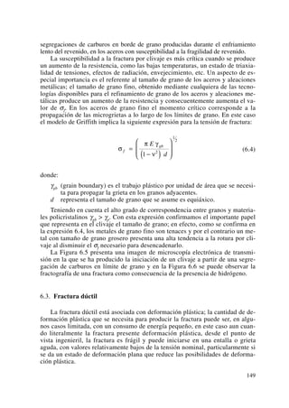 segregaciones de carburos en borde de grano producidas durante el enfriamiento
lento del revenido, en los aceros con susceptibilidad a la fragilidad de revenido.
La susceptibilidad a la fractura por clivaje es más crítica cuando se produce
un aumento de la resistencia, como las bajas temperaturas, un estado de triaxia-
lidad de tensiones, efectos de radiación, envejecimiento, etc. Un aspecto de es-
pecial importancia es el referente al tamaño de grano de los aceros y aleaciones
metálicas; el tamaño de grano fino, obtenido mediante cualquiera de las tecno-
logías disponibles para el refinamiento de grano de los aceros y aleaciones me-
tálicas produce un aumento de la resistencia y consecuentemente aumenta el va-
lor de σf. En los aceros de grano fino el momento crítico corresponde a la
propagación de las microgrietas a lo largo de los límites de grano. En este caso
el modelo de Griffith implica la siguiente expresión para la tensión de fractura:
(6.4)
donde:
γgb (grain boundary) es el trabajo plástico por unidad de área que se necesi-
ta para propagar la grieta en los granos adyacentes.
d representa el tamaño de grano que se asume es equiáxico.
Teniendo en cuenta el alto grado de correspondencia entre granos y materia-
les policristalinos γgb > γp. Con esta expresión confirmamos el importante papel
que representa en el clivaje el tamaño de grano; en efecto, como se confirma en
la expresión 6.4, los metales de grano fino son tenaces y por el contrario un me-
tal con tamaño de grano grosero presenta una alta tendencia a la rotura por cli-
vaje al disminuir el σf necesario para desencadenarlo.
La Figura 6.5 presenta una imagen de microscopía electrónica de transmi-
sión en la que se ha producido la iniciación de un clivaje a partir de una segre-
gación de carburos en límite de grano y en la Figura 6.6 se puede observar la
fractografía de una fractura como consecuencia de la presencia de hidrógeno.
6.3. Fractura dúctil
La fractura dúctil está asociada con deformación plástica; la cantidad de de-
formación plástica que se necesita para producir la fractura puede ser, en algu-
nos casos limitada, con un consumo de energía pequeño, en este caso aun cuan-
do literalmente la fractura presente deformación plástica, desde el punto de
vista ingenieril, la fractura es frágil y puede iniciarse en una entalla o grieta
aguda, con valores relativamente bajos de la tensión nominal, particularmente si
se da un estado de deformación plana que reduce las posibilidades de deforma-
ción plástica.
σ
π γ
ν
f
gbE
d
=
−( )
⎛
⎝
⎜⎜
⎞
⎠
⎟⎟1 2
1
2
149
 