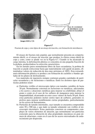 Figura 6.7
Fractura de copa y cono típica de un ensayo de tracción, con formación de microhuecos
El ensayo de fractura más popular, que normalmente presenta un comporta-
miento dúctil, es el ensayo de tracción, que produce la clásica rotura dúctil de
copa y cono, como se puede ver en la Figura 6.7. Cuando se ha alcanzado la
carga máxima, la deformación plástica se concentra en una pequeña fracción de
la probeta, produciéndose la estricción característica.
En los metales puros normalmente libres de fases secundarias, la probeta de
tracción se puede estriccionar hasta que materialmente solo quede un punto, ob-
teniéndose valores de reducción de área muy próximos al 100%. Esta extraordi-
naria deformación plástica se produce con formación de cuchillos o bandas api-
ladas de los planos de deslizamiento.
Los materiales de ingeniería siempre contienen grandes cantidades de partí-
culas secundarias y de inclusiones o metálicas. Entre los distintos tipos de par-
tículas podemos tener:
a) Partículas visibles al microscopio óptico con tamaños variables de hasta
20 μm. Normalmente consisten en inclusiones no metálicas, adicionadas
a los aceros y aleaciones metálicas para mejorar su colabilidad, afinar el
grano o como en el caso de los sulfuros de manganeso para mejorar la
maquinabilidad, alcanzando en estos casos valores de hasta 50 μm. Entre
estas partículas podemos incluir ciertos tipos de carburos, generados ex
profeso para mejorar notablemente ciertas propiedades, particularmente
en los aceros de herramientas.
b) Partículas de tamaño intermedio, cuyo tamaño se encuentra comprendido
entre 50 y 500 nm, y que dado su tamaño solamente son visibles al mi-
croscopio electrónico. Estas partículas consisten en componentes com-
plejos de varios elementos de aleación, que normalmente son partículas
esenciales para la obtención de altas propiedades mecánicas en gran nú-
mero de aleaciones, como en el caso de los aceros microaleados de endu-
recimiento por dispersión.
151
 