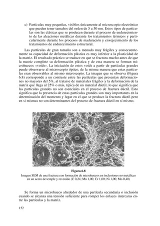 c) Partículas muy pequeñas, visibles únicamente al microscopio electrónico
que pueden tener tamaños del orden de 5 a 50 nm. Estos tipos de partícu-
las son las clásicas que se producen durante el proceso de endurecimien-
to de las aleaciones metálicas durante los tratamientos térmicos y parti-
cularmente durante los procesos de maduración y envejecimiento de los
tratamientos de endurecimiento estructural.
Las partículas de gran tamaño son a menudo muy frágiles y consecuente-
mente su capacidad de deformación plástica es muy inferior a la plasticidad de
la matriz. El resultado práctico se traduce en que se fractura mucho antes de que
la matriz complete su deformación plástica y de esta manera se forman mi-
crohuecos «voids». La iniciación de estos voids a partir de partículas grandes
puede observarse al microscopio óptico, de la misma manera que estas partícu-
las eran observables al mismo microscopio. La imagen que se observa (Figura
6.8) corresponde a un contraste entre las partículas que presentan deformacio-
nes no mayores del 5%, al tratarse de materiales frágiles y la deformación de la
matriz que llega al 25% o más, típica de un material dúctil, lo que significa que
las partículas grandes no son esenciales en el proceso de fractura dúctil. Esto
significa que la presencia de estas partículas grandes son muy importantes en la
determinación del momento y lugar en el que se produce la fractura dúctil pero
en si mismas no son determinantes del proceso de fractura dúctil en sí mismo.
Figura 6.8
Imagen SEM de una fractura con formación de microhuecos en inclusiones no metálicas
en un acero de temple y revenido (C 0,24; Mn 1,00; Cr 1,00; Ni 1,00; Mo 0,40)
Se forma un microhueco alrededor de una partícula secundaria o inclusión
cuando se alcanza una tensión suficiente para romper los enlaces intercaras en-
tre las partículas y la matriz.
152
 