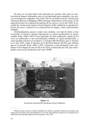El acero en cuestión había sido adecuado por muchos años para la cons-
trucción de buques roblonados, pero no era adecuado para responder a las nue-
vas tecnologías de soldadura. En el año 1947 la sociedad naval de clasificación
American Bureau of Shipping (ABS) introdujo importantes restricciones en las
especificaciones de composición química de los aceros y en el año 1949, la so-
ciedad de clasificación inglesa Lloyds Register (LR) estableció la aprobación2
previa del acero a utilizar en la construcción de buques, total o parcialmente
soldados.
Afortunadamente, gracias a todas estas medidas, este tipo de fallos se han
convertido en historia, aunque lógicamente se siguen produciendo en menor
medida. Entre 1960 a 1965 se han registrado 10 casos publicados, aparte de los
casos no publicados y más recientemente también se siguen produciendo, y
como ejemplo tenemos en la Figura 1.2 el buque MV Kurdistan, que se fracturó
en el año 1979, según el informe de la División Marina del LR, que informa
que en el período desde 1986 a 1995, solamente se han producido cinco inci-
dentes en los buques de más de 90 m de eslora, clasificados por LR, que corres-
ponde a una tasa de incidencias del 1 por 10.000.
Figura 1.2
Sección de rotura del MV Kurdistan (Lloyd’s Register)
18
2 When the main structure of ship in intended to be wholly or partially welded, the committee may
require parts of primary structural importance to be steel, the properties and process of manufacture of
which have been specially approved for this purpose. LR, 1949.
 
