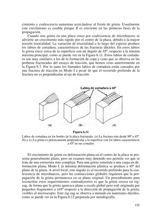 cimiento y coalescencia aumentan acercándose al frente de grieta. Usualmente
este crecimiento es estable porque R es creciente en las primeras fases de la
propagación.
Cuando una grieta en una placa crece por coalescencia de microhuecos se
advierte un crecimiento más rápido por el centro de la placa, debido a la mayor
tensión triaxialidad. La variación de triaxialidad a lo largo del espesor produce
los labios de cortadura, característicos de las fracturas dúctiles. En estos labios
la grieta crece cerca de la superficie con un ángulo de 45º, respecto a la tensión
máxima principal, como se puede ver en la Figura 6.11. Estos labios de cortadu-
ra son muy similares a los de la formación de copa y cono que se observa en las
probetas fracturadas del ensayo de tracción, que hemos visto anteriormente en
la Figura 6.7. Por lo tanto los llamados labios de cortadura están causados por
una fractura de tracción en Modo I a pesar de que el recorrido preferido de la
fractura no es perpendicular al eje de tracción.
Figura 6.11
Labios de cortadura en los bordes de la placa fracturada. (a) La fractura rota desde 90º a 45º.
(b) y (c) La grieta es prácticamente perpendicular a la superficie con los labios característicos
a 45º en sus costados
El crecimiento de grieta en deformación plana en el centro de la placa se pre-
senta generalmente plano, pero un examen muy detenido nos permite ver que se
trata de una estructura más compleja. Para una grieta sometida a una carga en de-
formación plana, Modo I, la máxima deformación plástica se produce a 45º del
plano de la grieta. A nivel local, este ángulo es el recorrido preferido para la coa-
lescencia de microhuecos, pero las contracciones globales requieren que la pro-
pagación de la grieta permanezca en su plano original. Un procedimiento para
reconciliar estos requerimientos contradictorios es que la grieta crezca en zig-
zag, de forma que la grieta aparezca plana a escala global pero esté originada por
pequeños fragmentos a ±45º respecto a la dirección de propagación de la grieta,
visibles al microscopio. Este zig-zag se observa a menudo en materiales dúctiles,
como se puede ver en la Figura 6.12 preparada por metalografía.
155
 