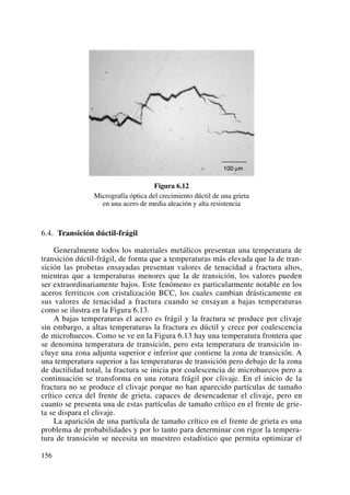 Figura 6.12
Micrografía óptica del crecimiento dúctil de una grieta
en una acero de media aleación y alta resistencia
6.4. Transición dúctil-frágil
Generalmente todos los materiales metálicos presentan una temperatura de
transición dúctil-frágil, de forma que a temperaturas más elevada que la de tran-
sición las probetas ensayadas presentan valores de tenacidad a fractura altos,
mientras que a temperaturas menores que la de transición, los valores pueden
ser extraordinariamente bajos. Este fenómeno es particularmente notable en los
aceros ferriticos con cristalización BCC, los cuales cambian drásticamente en
sus valores de tenacidad a fractura cuando se ensayan a bajas temperaturas
como se ilustra en la Figura 6.13.
A bajas temperaturas el acero es frágil y la fractura se produce por clivaje
sin embargo, a altas temperaturas la fractura es dúctil y crece por coalescencia
de microhuecos. Como se ve en la Figura 6.13 hay una temperatura frontera que
se denomina temperatura de transición, pero esta temperatura de transición in-
cluye una zona adjunta superior e inferior que contiene la zona de transición. A
una temperatura superior a las temperaturas de transición pero debajo de la zona
de ductilidad total, la fractura se inicia por coalescencia de microhuecos pero a
continuación se transforma en una rotura frágil por clivaje. En el inicio de la
fractura no se produce el clivaje porque no han aparecido partículas de tamaño
crítico cerca del frente de grieta, capaces de desencadenar el clivaje, pero en
cuanto se presenta una de estas partículas de tamaño crítico en el frente de grie-
ta se dispara el clivaje.
La aparición de una partícula de tamaño crítico en el frente de grieta es una
problema de probabilidades y por lo tanto para determinar con rigor la tempera-
tura de transición se necesita un muestreo estadístico que permita optimizar el
156
 