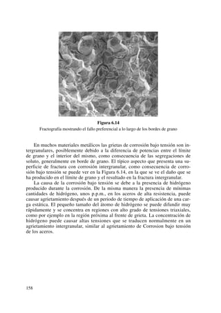 Figura 6.14
Fractografía mostrando el fallo preferencial a lo largo de los bordes de grano
En muchos materiales metálicos las grietas de corrosión bajo tensión son in-
tergranulares, posiblemente debido a la diferencia de potencias entre el límite
de grano y el interior del mismo, como consecuencia de las segregaciones de
soluto, generalmente en borde de grano. El típico aspecto que presenta una su-
perficie de fractura con corrosión intergranular, como consecuencia de corro-
sión bajo tensión se puede ver en la Figura 6.14, en la que se ve el daño que se
ha producido en el límite de grano y el resultado en la fractura intergranular.
La causa de la corrosión bajo tensión se debe a la presencia de hidrógeno
producido durante la corrosión. De la misma manera la presencia de mínimas
cantidades de hidrógeno, unos p.p.m., en los aceros de alta resistencia, puede
causar agrietamiento después de un periodo de tiempo de aplicación de una car-
ga estática. El pequeño tamaño del átomo de hidrógeno se puede difundir muy
rápidamente y se concentra en regiones con alto grado de tensiones triaxiales,
como por ejemplo en la región próxima al frente de grieta. La concentración de
hidrógeno puede causar altas tensiones que se traducen normalmente en un
agrietamiento intergranular, similar al agrietamiento de Corrosion bajo tensión
de los aceros.
158
 