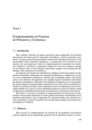 Tema 7
Comportamiento en Fractura
de Polímeros y Cerámicas
7.1. Introducción
Este capítulo contiene las pautas necesarias para comprender los distintos
mecanismos de fractura de los materiales poliméricos y de los materiales cerá-
micos. La mayor parte del conocimiento actual sobre mecánica de fractura se ha
desarrollado sobre materiales metálicos, y comparando con la fractura de los
metales, las investigaciones sobre el comportamiento de materiales no metáli-
cos: polímeros, cerámicas y materiales compuestos está en su infancia, aunque
en los últimos años se han formado importantes equipos de investigación que
trabajan sobre materiales no metálicos.
Los procesos de fractura de materiales no metálicos son de gran interés en ele-
mentos estructurales, fabricados con materiales poliméricos y compuestos; no tan-
to en los componentes poliméricos sencillos que acompañan nuestra vida diaria,
como en los plásticos de ingeniería, por ejemplo algunos elementos estructurales
de alerones aeronáuticos, fabricados con materiales compuestos en los que peque-
ñas grietas pueden ocasionar roturas catastróficas. En el caso de los materiales ce-
rámicos no podemos olvidar ciertos materiales clásicos de ingeniería como el hor-
migón armado en el que su escasa ductilidad respecto al acero de refuerzo limita
su aplicación, resultando de gran interés el análisis de los mecanismos de fractura.
Este Tema 7 se centra en analizar el comportamiento en fractura de los ma-
teriales seleccionados aplicando la teoría general que hemos desarrollado en los
capítulos precedentes, para comprender las particularidades que identifican a
estos materiales, respecto al análisis de los materiales metálicos que hemos de-
sarrollado en el Tema 6.
7.2. Polímeros
Para conocer el comportamiento en fractura de los polímeros necesitamos
conocer algunas de las propiedades generales de los polímeros como su estruc-
159
 
