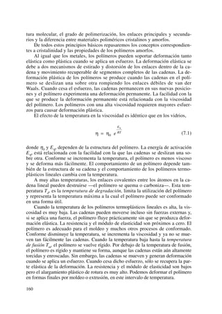tura molecular, el grado de polimerización, los enlaces principales y secunda-
rios y la diferencia entre materiales poliméricos cristalinos y amorfos.
De todos estos principios básicos repasaremos los conceptos correspondien-
tes a cristalinidad y las propiedades de los polímeros amorfos.
Al igual que los metales, los polímeros pueden soportar deformación tanto
elástica como plástica cuando se aplica un esfuerzo. La deformación elástica se
debe a dos mecanismos de estirado y distorsión de los enlaces dentro de la ca-
dena y movimiento recuperable de segmentos completos de las cadenas. La de-
formación plástica de los polímeros se produce cuando las cadenas en el polí-
mero se deslizan una sobre otra rompiendo los enlaces débiles de van der
Waals. Cuando cesa el esfuerzo, las cadenas permanecen en sus nuevas posicio-
nes y el polímero experimenta una deformación permanente. La facilidad con la
que se produce la deformación permanente está relacionada con la viscosidad
del polímero. Los polímeros con una alta viscosidad requieren mayores esfuer-
zos para causar deformación plástica.
El efecto de la temperatura en la viscosidad es idéntico que en los vidrios,
(7.1)
donde η0 y Eη, dependen de la estructura del polímero. La energía de activación
Eη, está relacionada con la facilidad con la que las cadenas se deslizan una so-
bre otra. Conforme se incrementa la temperatura, el polímero es menos viscoso
y se deforma más fácilmente. El comportamiento de un polímero depende tam-
bién de la estructura de su cadena y el comportamiento de los polímeros termo-
plásticos lineales cambia con la temperatura.
A muy altas temperaturas, los enlaces covalentes entre los átomos en la ca-
dena lineal pueden destruirse —el polímero se quema o carboniza—. Esta tem-
peratura Td, es la temperatura de degradación, limita la utilización del polímero
y representa la temperatura máxima a la cual el polímero puede ser conformado
en una forma útil.
Cuando la temperatura de los polímeros termoplásticos lineales es alta, la vis-
cosidad es muy baja. Las cadenas pueden moverse incluso sin fuerzas externas y,
si se aplica una fuerza, el polímero fluye prácticamente sin que se produzca defor-
mación elástica. La resistencia y el módulo de elasticidad son próximos a cero. El
polímero es adecuado para el moldeo y muchos otros procesos de conformado.
Conforme disminuye la temperatura, se incrementa la viscosidad y ya no se mue-
ven tan fácilmente las cadenas. Cuando la temperatura baja hasta la temperatura
de fusión Tm, el polímero se vuelve rígido. Por debajo de la temperatura de fusión,
el polímero es rígido y mantiene su forma, aunque las cadenas están aún altamente
torcidas y enroscadas. Sin embargo, las cadenas se mueven y generan deformación
cuando se aplica un esfuerzo. Cuando cesa dicho esfuerzo, sólo se recupera la par-
te elástica de la deformación. La resistencia y el módulo de elasticidad son bajos
pero el alargamiento plástico de rotura es muy alto. Podemos deformar el polímero
en formas finales por moldeo o extrusión, en este intervalo de temperatura.
η η
η
= 0 e
E
RT
160
 